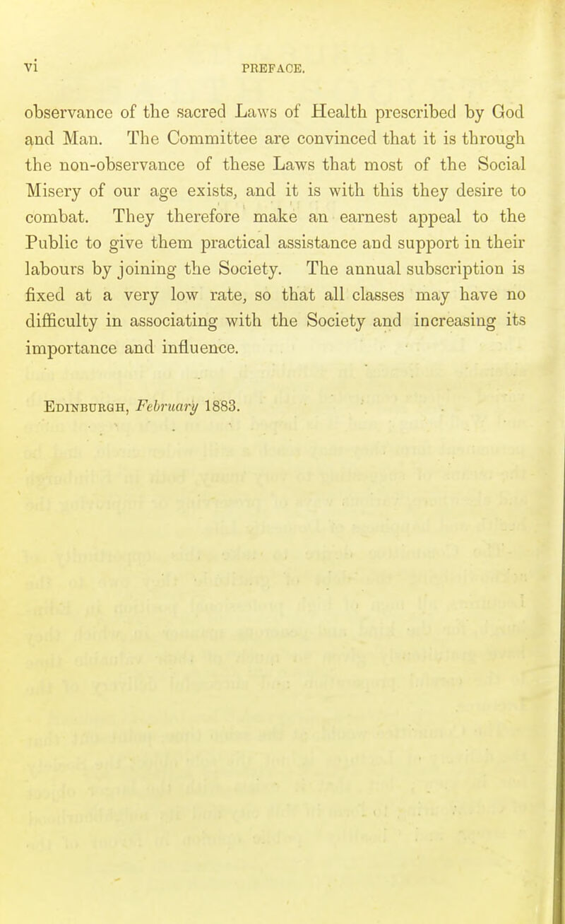 observance of the sacred Laws of Health prescribed by God and Man. The Committee are convinced that it is through the non-observance of these Laws that most of the Social Misery of our age exists, and it is with this they desire to combat. They therefore make an earnest appeal to the Public to give them practical assistance and support in their labours by joining the Society. The annual subscription is fixed at a very low rate, so that all classes may have no difficulty in associating with the Society and increasing its importance and influence. Edinburgh, February 1883.