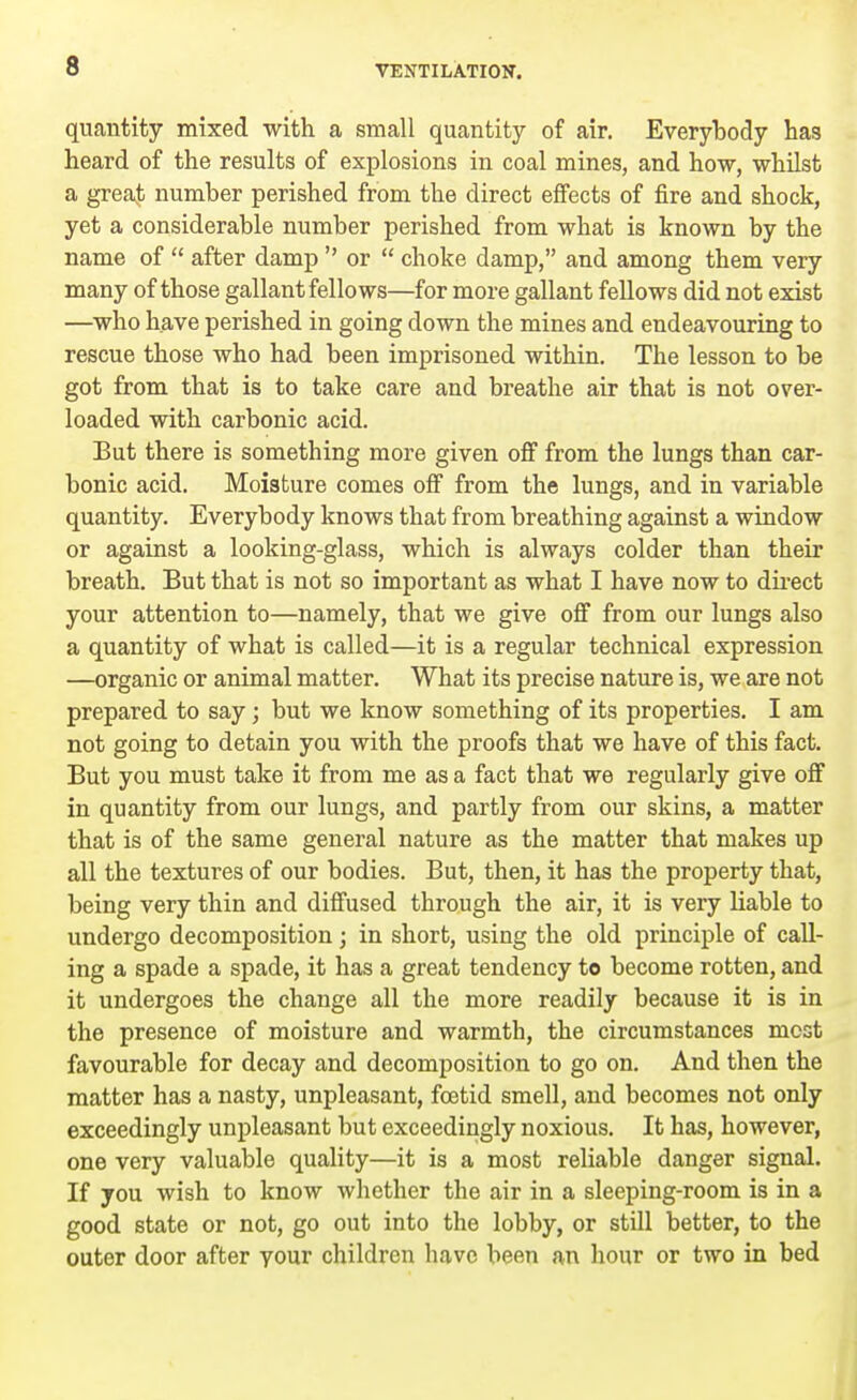 quantity mixed with a small quantity of air. Everybody has heard of the results of explosions in coal mines, and how, whilst a great number perished from the direct effects of fire and shock, yet a considerable number perished from what is known by the name of  after damp  or  choke damp, and among them very many of those gallant fellows—for more gallant fellows did not exist —who have perished in going down the mines and endeavouring to rescue those who had been imprisoned within. The lesson to be got from that is to take care and breathe air that is not over- loaded with carbonic acid. But there is something more given off from the lungs than car- bonic acid. Moisture comes off from the lungs, and in variable quantity. Everybody knows that from breathing against a window or against a looking-glass, which is always colder than their breath. But that is not so important as what I have now to direct your attention to—namely, that we give off from our lungs also a quantity of what is called—it is a regular technical expression —organic or animal matter. What its precise nature is, we are not prepared to say; but we know something of its properties. I am not going to detain you with the proofs that we have of this fact. But you must take it from me as a fact that we regularly give off in quantity from our lungs, and partly from our skins, a matter that is of the same general nature as the matter that makes up all the textures of our bodies. But, then, it has the property that, being very thin and diffused through the air, it is very liable to undergo decomposition; in short, using the old principle of call- ing a spade a spade, it has a great tendency to become rotten, and it undergoes the change all the more readily because it is in the presence of moisture and warmth, the circumstances most favourable for decay and decomposition to go on. And then the matter has a nasty, unpleasant, foetid smell, and becomes not only exceedingly unpleasant but exceedingly noxious. It has, however, one very valuable quality—it is a most reliable danger signal. If you wish to know whether the air in a sleeping-room is in a good state or not, go out into the lobby, or still better, to the outer door after your children have been an hour or two in bed