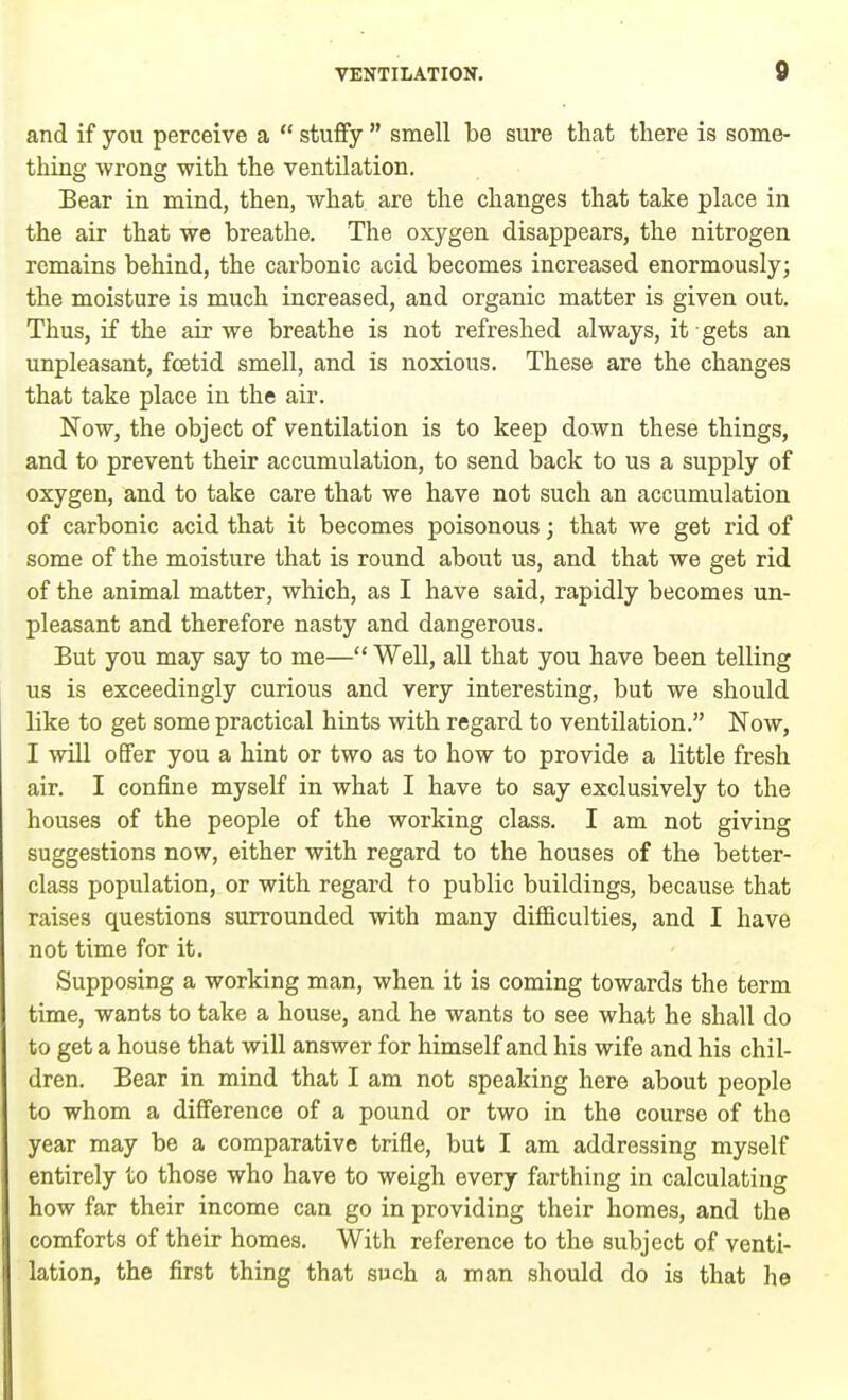and if you perceive a  stuffy  smell be sure that there is some- thing wrong with the ventilation. Bear in mind, then, what are the changes that take place in the air that we breathe. The oxygen disappears, the nitrogen remains behind, the carbonic acid becomes increased enormously; the moisture is much increased, and organic matter is given out. Thus, if the air we breathe is not refreshed always, it gets an unpleasant, foetid smell, and is noxious. These are the changes that take place in the air. Now, the object of ventilation is to keep down these things, and to prevent their accumulation, to send back to us a supply of oxygen, and to take care that we have not such an accumulation of carbonic acid that it becomes poisonous; that we get rid of some of the moisture that is round about us, and that we get rid of the animal matter, which, as I have said, rapidly becomes un- pleasant and therefore nasty and dangerous. But you may say to me— Well, all that you have been telling us is exceedingly curious and very interesting, but we should like to get some practical hints with regard to ventilation. Now, I will offer you a hint or two as to how to provide a little fresh air. I confine myself in what I have to say exclusively to the houses of the people of the working class. I am not giving suggestions now, either with regard to the houses of the better- class population, or with regard to public buildings, because that raises questions surrounded with many difficulties, and I have not time for it. Supposing a working man, when it is coming towards the term time, wants to take a house, and he wants to see what he shall do to get a house that will answer for himself and his wife and his chil- dren. Bear in mind that I am not speaking here about people to whom a difference of a pound or two in the course of tho year may be a comparative trifle, but I am addressing myself entirely to those who have to weigh every farthing in calculating how far their income can go in providing their homes, and the comforts of their homes. With reference to the subject of venti- lation, the first thing that such a man should do is that he