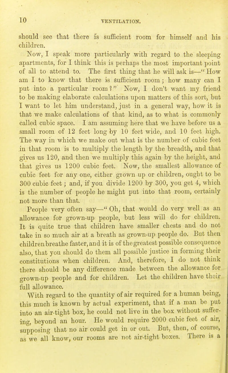 should see that there is sufficient room for himself and his children. Now, I speak more particularly with regard to the sleeping apartments, for I think this is perhaps the most important point of all to attend to. The first thing that he will ask is— How am I to know that there is sufficient room; how many can I put into a particular room 1 Now, I don't want my friend to be making elaborate calculations upon matters of this sort, but I want to let him understand, just in a general way, how it is that we make calculations of that kind, as to what is commonly called cubic space. I am assuming here that we have before us a small room of 12 feet long by 10 feet wide, and 10 feet high. The way in which we make out what is the number of cubic feet in that room is to multiply the length by the breadth, and that gives us 120, and then we multiply this again by the height, and that gives us 1200 cubic feet. Now, the smallest allowance of cubic feet for any one, either grown up or children, ought to be 300 cubic feet; and, if you divide 1200 by 300, you get 4, which is the number of people he might put into that room, certainly not more than that. People very often say— Oh, that would do very well as an allowance for grown-up people, but less will do for children. It is quite true that children have smaller chests and do not take in so much air at a breath as grown-up people do. But then children breathe faster, and it is of the greatest possible consequence also, that you should do them all possible justice in forming their constitutions when children. And, therefore, I do not think there should be any difference made between the allowance for grown-up people and for children. Let the children have their full allowance. With regard to the quantity of air required for a human being, this much is known by actual experiment, that if a man be put into an air-tight box, he could not live in the box without suffer- ing, beyond an hour. He would require 2000 cubic feet of air, supposing that no air could get in or out. But, then, of course, as we all know, our rooms are not air-tight boxes. There is a