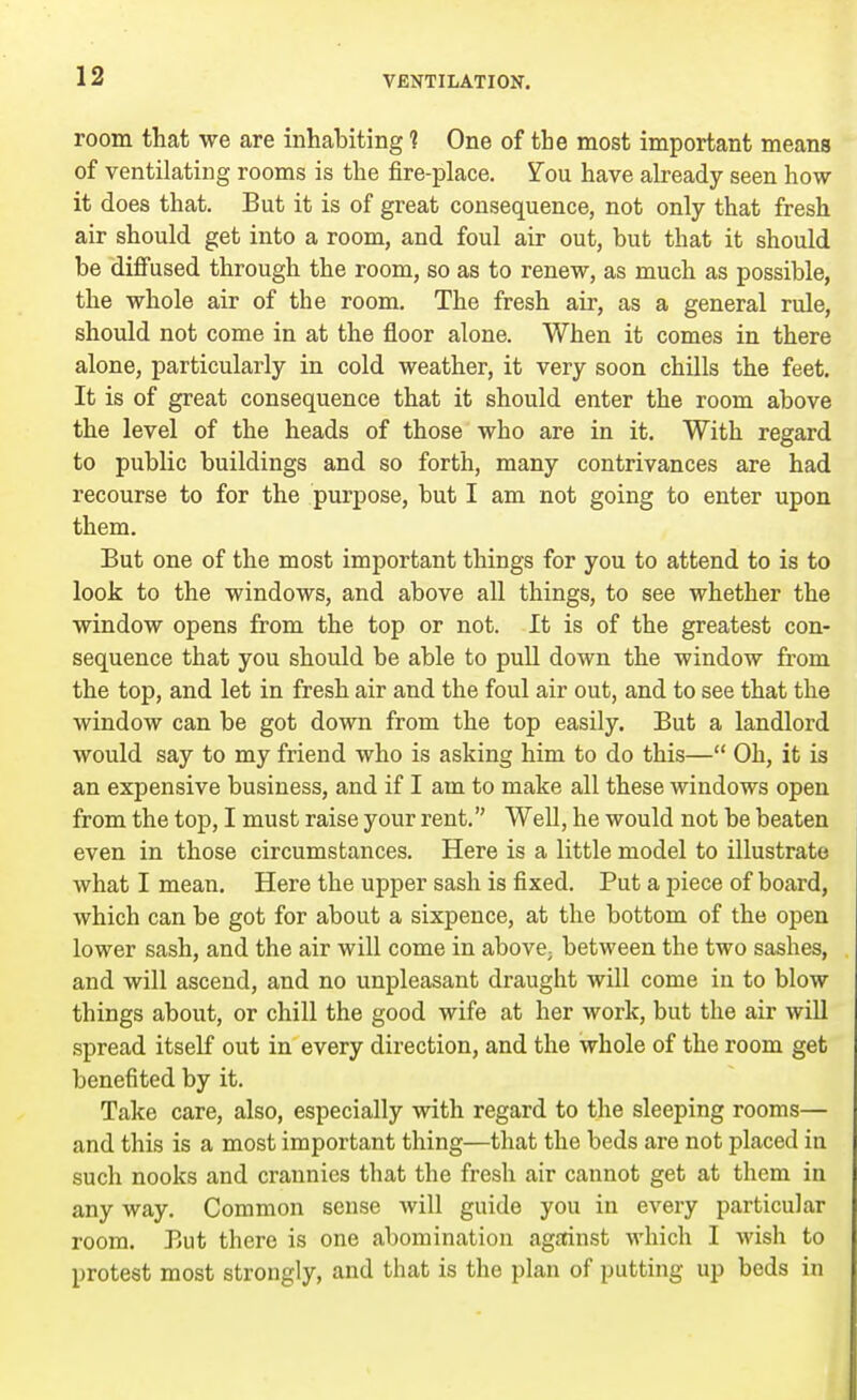 room that we are inhabiting 1 One of the most important means of ventilating rooms is the fire-place. Yon have already seen how it does that. But it is of great consequence, not only that fresh air should get into a room, and foul air out, but that it should be diffused through the room, so as to renew, as much as possible, the whole air of the room. The fresh air, as a general rule, should not come in at the floor alone. When it comes in there alone, particularly in cold weather, it very soon chills the feet. It is of great consequence that it should enter the room above the level of the heads of those who are in it. With regard to public buildings and so forth, many contrivances are had recourse to for the purpose, but I am not going to enter upon them. But one of the most important things for you to attend to is to look to the windows, and above all things, to see whether the window opens from the top or not. It is of the greatest con- sequence that you should be able to pull down the window from the top, and let in fresh air and the foul air out, and to see that the window can be got down from the top easily. But a landlord would say to my friend who is asking him to do this— Ob, it is an expensive business, and if I am to make all these windows open from the top, I must raise your rent. Well, he would not be beaten even in those circumstances. Here is a little model to illustrate what I mean. Here the upper sash is fixed. Put a piece of board, which can be got for about a sixpence, at the bottom of the open lower sash, and the air will come in above; between the two sashes, and will ascend, and no unpleasant draught will come in to blow things about, or chill the good wife at her work, but the air will spread itself out in every direction, and the whole of the room get benefited by it. Take care, also, especially with regard to the sleeping rooms— and this is a most important thing—that the beds are not placed in such nooks and crannies that the fresh air cannot get at them in any way. Common sense will guide you in every particular room. But there is one abomination against which I wish to protest most strongly, and that is the plan of putting up beds in