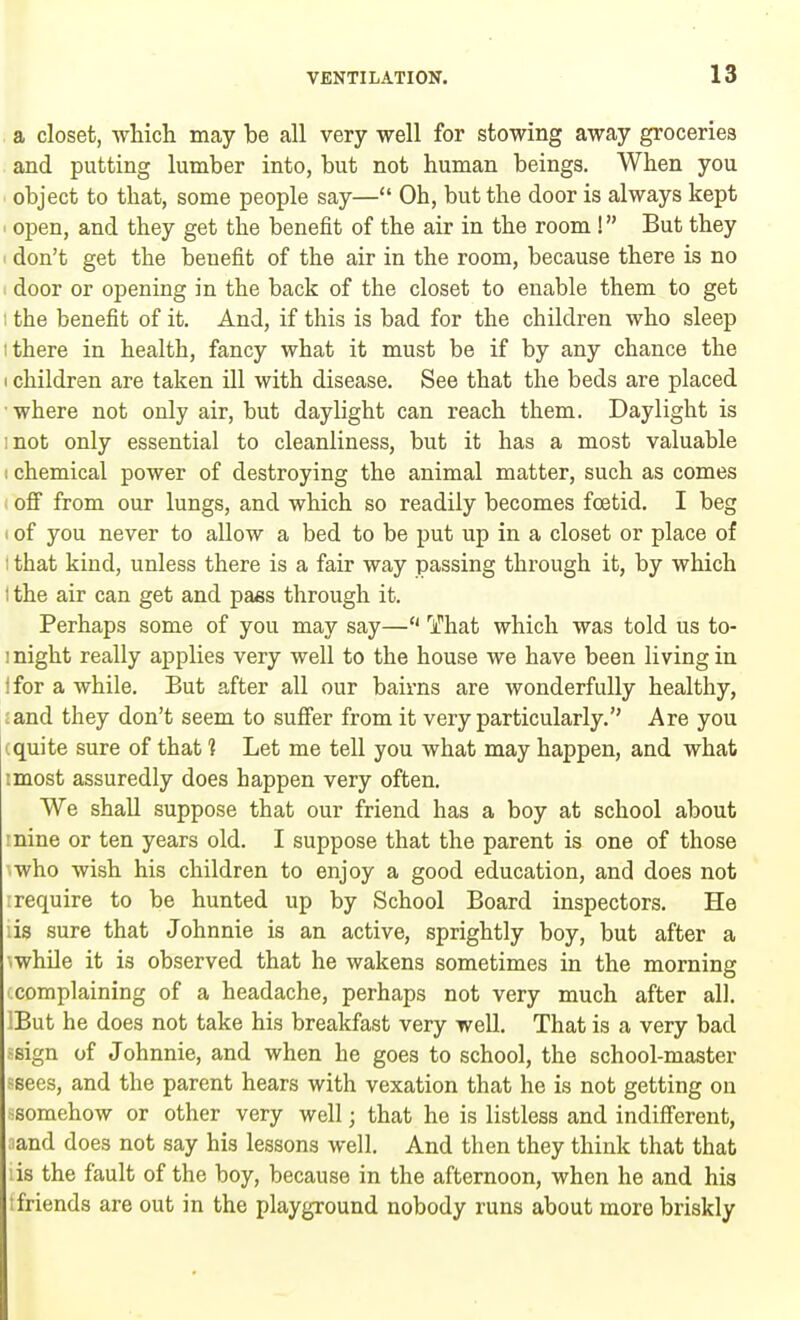 a closet, which may be all very well for stowing away groceries and putting lumber into, but not human beings. When you object to that, some people say— Oh, but the door is always kept i open, and they get the benefit of the air in the room I But they i don't get the beuefit of the air in the room, because there is no door or opening in the back of the closet to enable them to get I the benefit of it. And, if this is bad for the children who sleep i there in health, fancy what it must be if by any chance the i children are taken ill with disease. See that the beds are placed ■ where not only air, but daylight can reach them. Daylight is mot only essential to cleanliness, but it has a most valuable : chemical power of destroying the animal matter, such as comes off from our lungs, and which so readily becomes foetid. I beg i of you never to allow a bed to be put up in a closet or place of I that kind, unless there is a fair way passing through it, by which i the air can get and pass through it. Perhaps some of you may say— That which was told us to- i night really applies very well to the house we have been living in i for a while. But after all our bairns are wonderfully healthy, :and they don't seem to suffer from it very particularly. Are you (quite sure of that 1 Let me tell you what may happen, and what tmost assuredly does happen very often. We shall suppose that our friend has a boy at school about nine or ten years old. I suppose that the parent is one of those ■who wish his children to enjoy a good education, and does not i require to be hunted up by School Board inspectors. He iis sure that Johnnie is an active, sprightly boy, but after a awhile it is observed that he wakens sometimes in the morning complaining of a headache, perhaps not very much after all. IBut he does not take his breakfast very well. That is a very bad sign of Johnnie, and when he goes to school, the school-master ssees, and the parent hears with vexation that he is not getting on somehow or other very well • that he is listless and indifferent, and does not say his lessons well. And then they think that that is the fault of the boy, because in the afternoon, when he and his friends are out in the playground nobody runs about more briskly