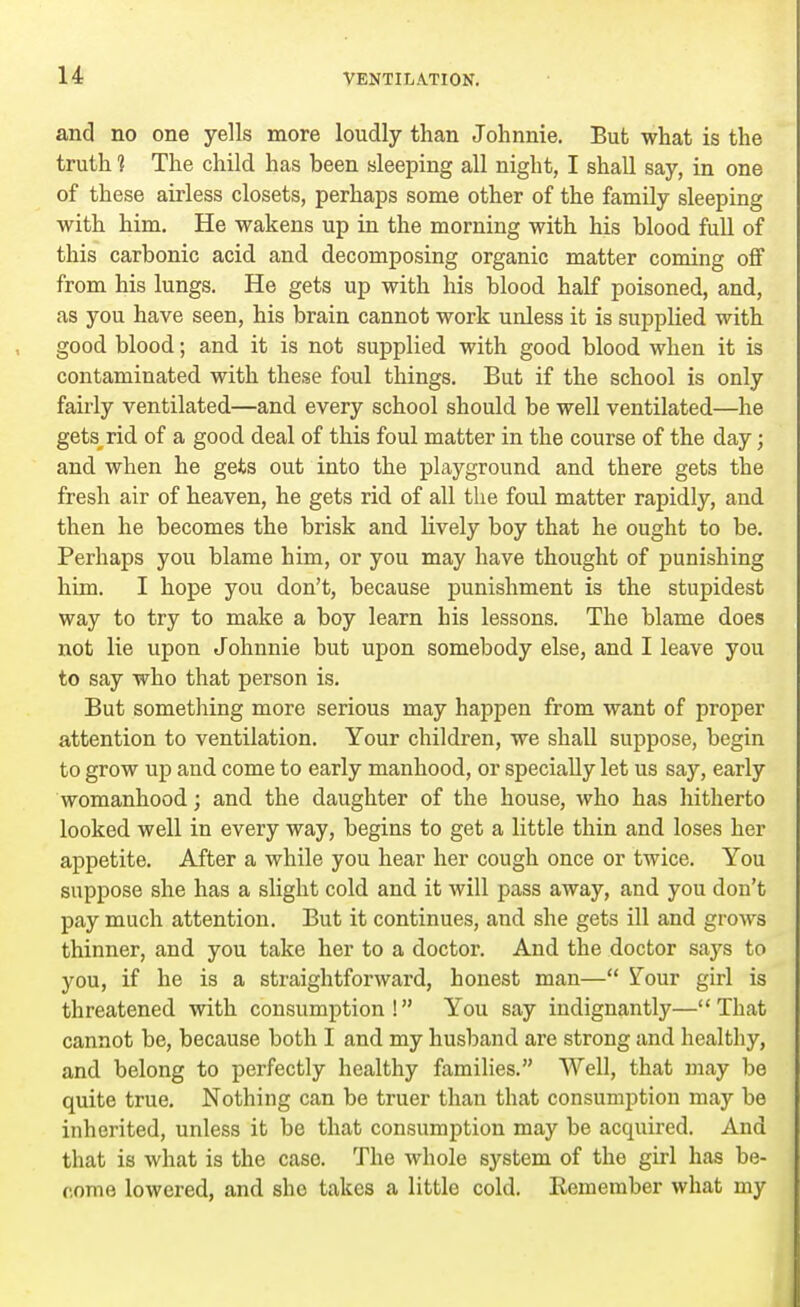 and no one yells more loudly than Johnnie. But what is the truth 1 The child has been sleeping all night, I shall say, in one of these airless closets, perhaps some other of the family sleeping with him. He wakens up in the morning with his blood full of this carbonic acid and decomposing organic matter coming off from his lungs. He gets up with his blood half poisoned, and, as you have seen, his brain cannot work unless it is supplied with good blood; and it is not supplied with good blood when it is contaminated with these foul things. But if the school is only fairly ventilated—and every school should be well ventilated—he gets rid of a good deal of this foul matter in the course of the day; and when he gets out into the playground and there gets the fresh air of heaven, he gets rid of all the foul matter rapidly, and then he becomes the brisk and lively boy that he ought to be. Perhaps you blame him, or you may have thought of punishing him. I hope you don't, because punishment is the stupidest way to try to make a boy learn his lessons. The blame does not lie upon Johnnie but upon somebody else, and I leave you to say who that person is. But something more serious may happen from want of proper attention to ventilation. Your children, we shall suppose, begin to grow up and come to early manhood, or specially let us say, early womanhood; and the daughter of the house, who has hitherto looked well in every way, begins to get a little thin and loses her appetite. After a while you hear her cough once or twice. You suppose she has a slight cold and it will pass away, and you don't pay much attention. But it continues, and she gets ill and grows thinner, and you take her to a doctor. And the doctor says to you, if he is a straightforward, honest man— Your girl is threatened with consumption! You say indignantly—That cannot be, because both I and my husband are strong and healthy, and belong to perfectly healthy families. Well, that may be quite true. Nothing can be truer than that consumption may be inherited, unless it be that consumption may be acquired. And that is what is the caso. The whole system of the girl has be- come lowered, and she takes a little cold. Kemember what my