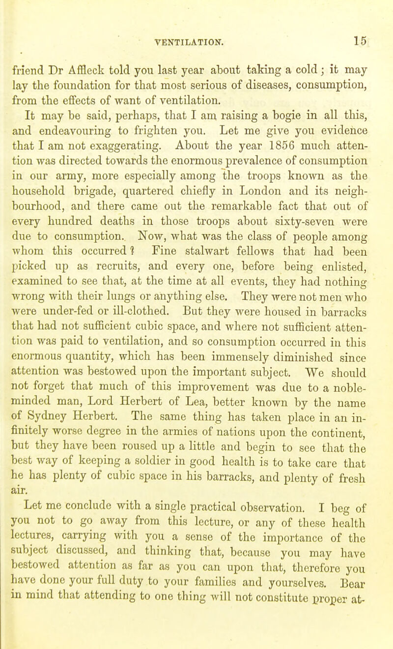friend Dr Affleck told you last year about taking a cold; it may lay the foundation for that most serious of diseases, consumption, from the effects of want of ventilation. It may be said, perhaps, that I am raising a bogie in all this, and endeavouring to frighten you. Let me give you evidence that I am not exaggerating. About the year 1856 much atten- tion was directed towards the enormous prevalence of consumption in our army, more especially among the troops known as the household brigade, quartered chiefly in London and its neigh- bourhood, and there came out the remarkable fact that out of every hundred deaths in those troops about sixty-seven were due to consumption. Now, what was the class of people among whom this occurred 1 Fine stalwart fellows that had been picked up as recruits, and every one, before being enlisted, examined to see that, at the time at all events, they had nothing wrong with their lungs or anything else. They were not men who were under-fed or ill-clothed. But they were housed in barracks that had not sufficient cubic space, and where not sufficient atten- tion was paid to ventilation, and so consumption occurred in this enormous quantity, which has been immensely diminished since attention was bestowed upon the important subject. We should not forget that much of this improvement was due to a noble- minded man, Lord Herbert of Lea, better known by the name of Sydney Herbert. The same thing has taken place in an in- finitely worse degree in the armies of nations upon the continent, but they have been roused up a little and begin to see that the best way of keeping a soldier in good health is to take care that he has plenty of cubic space in his barracks, and plenty of fresh air. Let me conclude with a single practical observation. I beg of you not to go away from this lecture, or any of these health lectures, carrying with you a sense of the importance of the subject discussed, and thinking that, because you may have bestowed attention as far as you can upon that, therefore you have done your full duty to your families and yourselves. Bear in mind that attending to one thing will not constitute proper at-