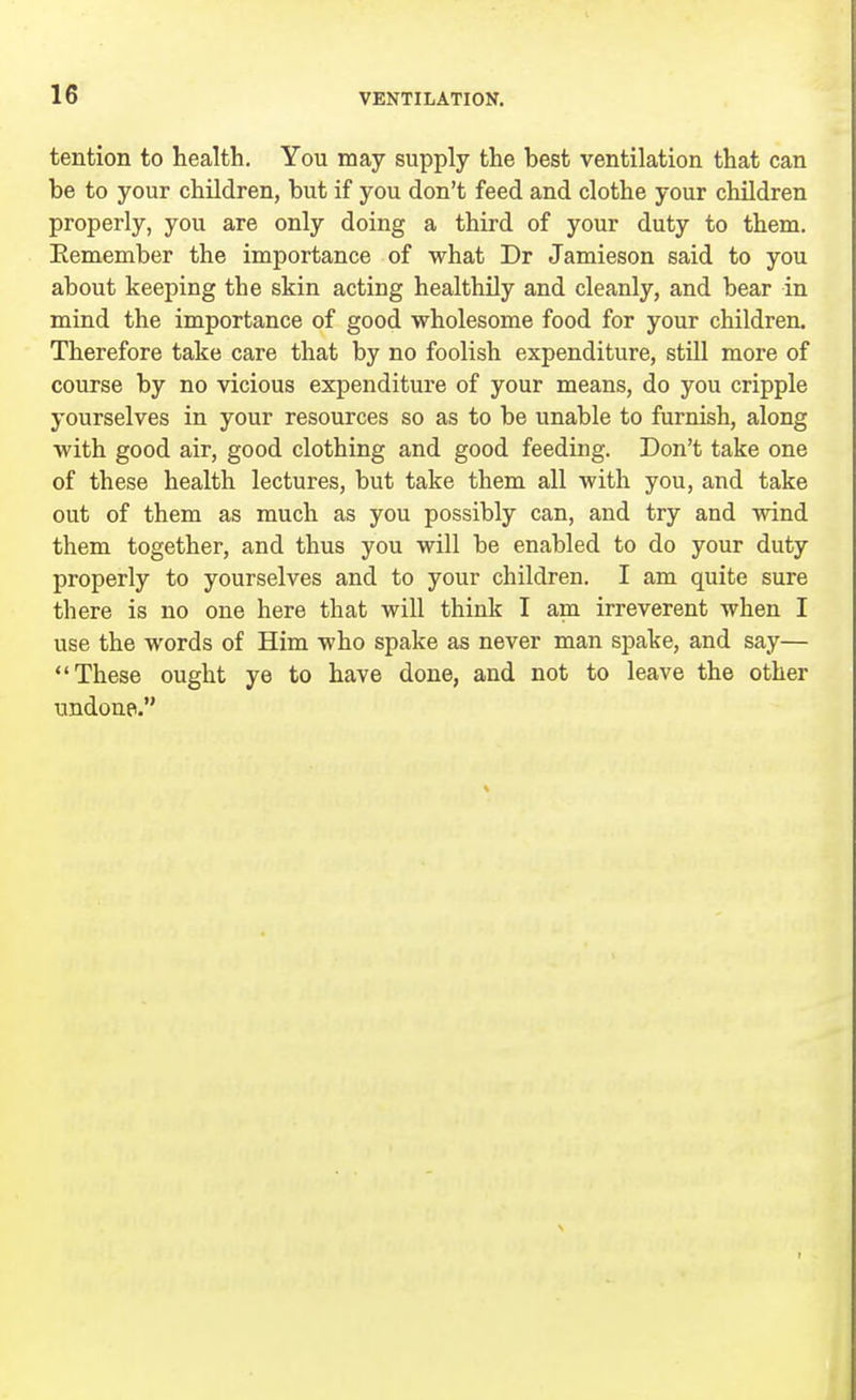 tention to health. You may supply the best ventilation that can be to your children, but if you don't feed and clothe your children properly, you are only doing a third of your duty to them. Eemember the importance of what Dr Jamieson said to you about keeping the skin acting healthily and cleanly, and bear in mind the importance of good wholesome food for your children. Therefore take care that by no foolish expenditure, still more of course by no vicious expenditure of your means, do you cripple yourselves in your resources so as to be unable to furnish, along with good air, good clothing and good feeding. Don't take one of these health lectures, but take them all with you, and take out of them as much as you possibly can, and try and wind them together, and thus you will be enabled to do your duty properly to yourselves and to your children. I am quite sure there is no one here that will think I am irreverent when I use the words of Him who spake as never man spake, and say— These ought ye to have done, and not to leave the other undone.