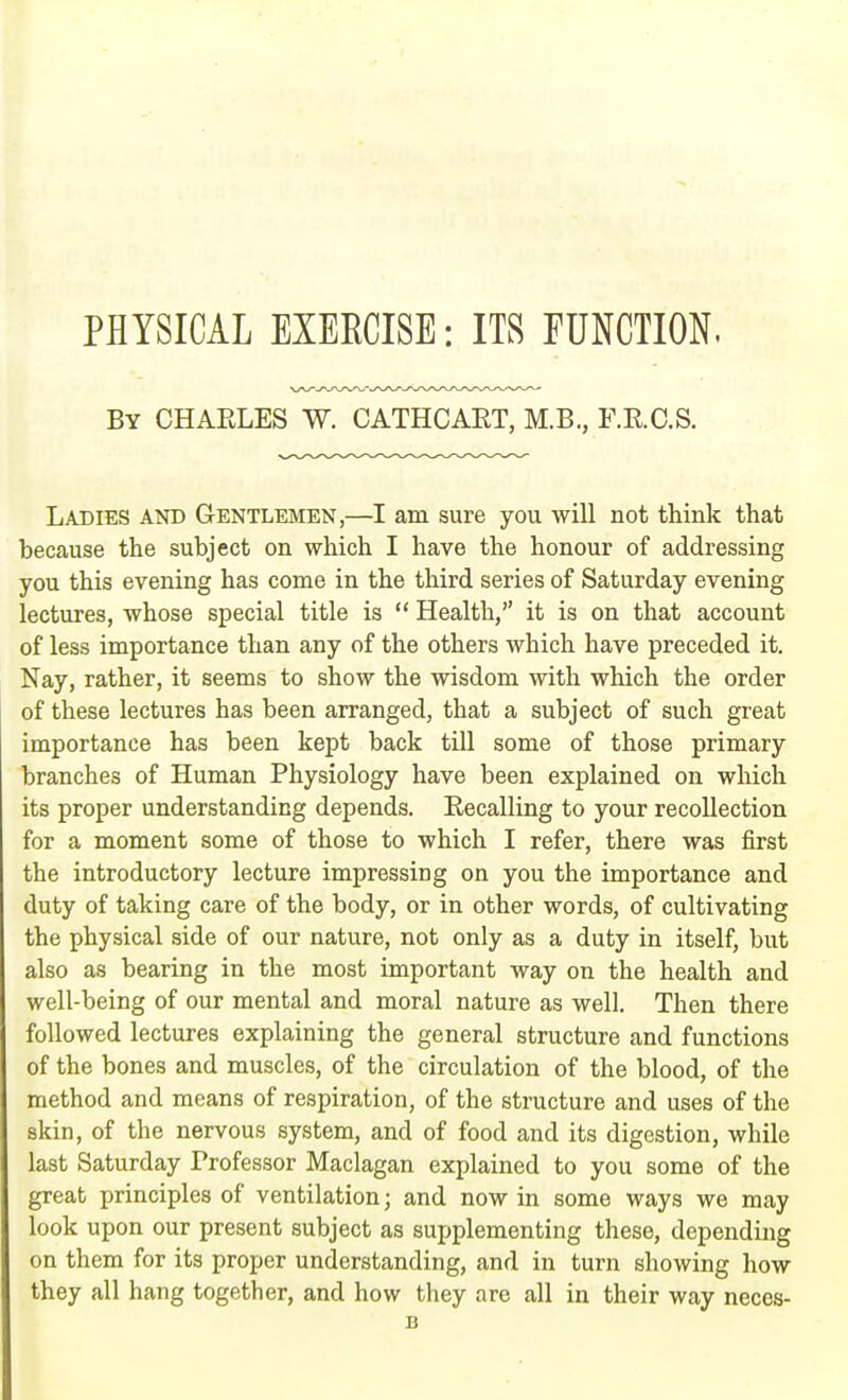 PHYSICAL EXERCISE: ITS FUNCTION. By CHARLES W. CATHCART, M.B., F.R.C.S. Ladies and Gentlemen,—I am sure you will not think that because the subject on which I have the honour of addressing you this evening has come in the third series of Saturday evening lectures, whose special title is  Health, it is on that account of less importance than any of the others which have preceded it. Nay, rather, it seems to show the wisdom with which the order of these lectures has been arranged, that a subject of such great importance has been kept back till some of those primary branches of Human Physiology have been explained on which its proper understanding depends. Recalling to your recollection for a moment some of those to which I refer, there was first the introductory lecture impressing on you the importance and duty of taking care of the body, or in other words, of cultivating the physical side of our nature, not only as a duty in itself, but also as bearing in the most important way on the health and well-being of our mental and moral nature as well. Then there followed lectures explaining the general structure and functions of the bones and muscles, of the circulation of the blood, of the method and means of respiration, of the structure and uses of the skin, of the nervous system, and of food and its digestion, while last Saturday Professor Maclagan explained to you some of the great principles of ventilation; and now in some ways we may look upon our present subject as supplementing these, depending on them for its proper understanding, and in turn showing how they all hang together, and how they are all in their way neces-