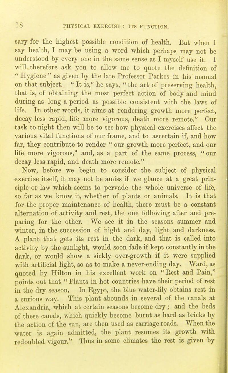 sary for the highest possible condition of health. But when 1 say health, I may be using a word which perhaps may not be understood by every one in the same sense as I myself use it. I wilL therefore ask you to allow me to quote the definition of  Hygiene  as given by the late Professor Parkes in his manual on that subject.  It is, he says,  the art of preserving health, that is, of obtaining the most perfect action of body and mind during as long a period as possible consistent with the laws of life. In other words, it aims at rendering growth more perfect, decay less rapid, life more vigorous, death more remote. Our task to-night then will be to see how physical exercises affect the various vital functions of our frame, and to ascertain if, and how far, they contribute to render  our growth more perfect, and our life more vigorous, and, as a part of the same process,  our decay less rapid, and death more remote. Now, before we begin to consider the subject of physical exercise itself, it may not be amiss if we glance at a great prin- ciple or law which seems to pervade the whole universe of life, so far as we know it, whether of plants or animals. It is that for the proper maintenance of health, there must be a constant alternation of activity and rest, the one following after and pre- paring for the other. We see it in the seasons summer and winter, in the succession of night and day, light and darkness. A plant that gets its rest in the dark, and that is called into activity by the sunlight, would soon fade if kept constantly in the dark, or would show a sickly over-growth if it were supplied with artificial light, so as to make a never-ending day. Ward, as quoted by Hilton in his excellent work on Best and Pain. points out that  Plants in hot countries have their period of rest in the dry season. In Egypt, the blue water-lily obtains rest in a curious way. This plant abounds in several of the canals at Alexandria, which at certain seasons become dry; and the beds of these canals, which quickly become burnt as hard as bricks by the action of the sun, are then used as carriage roads. When the water is again admitted, the plant resumes its growth with redoubled vigour. Thus in some climates the rest is given by