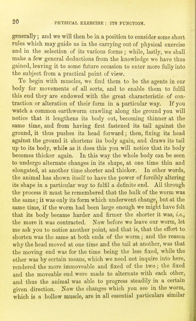 generally; and we will then be in a position to consider some short rules which may guide us in the carrying out of physical exercise and in the selection of its various forms; while, lastly, we shall make a few general deductions from the knowledge we have thus gained, leaving it to some future occasion to enter more fully into the subject from a practical point of view. To begin with muscles, we find them to be the agents in our body for movements of all sorts, and to enable them to fulfil this end they are endowed with the great characteristic of con- traction or alteration of their form in a particular way. If you watch a common earthworm crawling along the ground you will notice that it lengthens its body out, becoming thinner at the same time, and from having first fastened its tail against the ground, it thus pushes its head forward; then, fixing its head against the ground it shortens its body again, and draws its tail up to its body, while as it does this you will notice that its body becomes thicker again. In this way the whole body can be seen to undergo alternate changes in its shape, at one time thin and elongated, at another time shorter and thicker. In other words, the animal has shown itself to have the power of forcibly altering its shape in a particular way to fulfil a definite end. All through the process it must be remembered that the bulk of the worm was the same; it was only its form which underwent change^ but at the same time, if the worm had been large enough we might have felt that its body became harder and firmer the shorter it was, i.e., the more it was contracted. Now before we leave our worm, let me ask you to notice another point, and that is, that the effort to shorten was the same at both ends of the worm; and the reason why the head moved at one time and the tail at another, was that the moving end was for the time being the less fixed, while the other was by certain means, which we need not inquire into here, rendered the more immoveable and fixed of the two; the fixed and the moveable end were made to alternate with each other, and thus the animal was able to progress steadily in a certain given direction. Now the changes which you see in the worm, which is a hollow muscle, are in all essential particulars similar