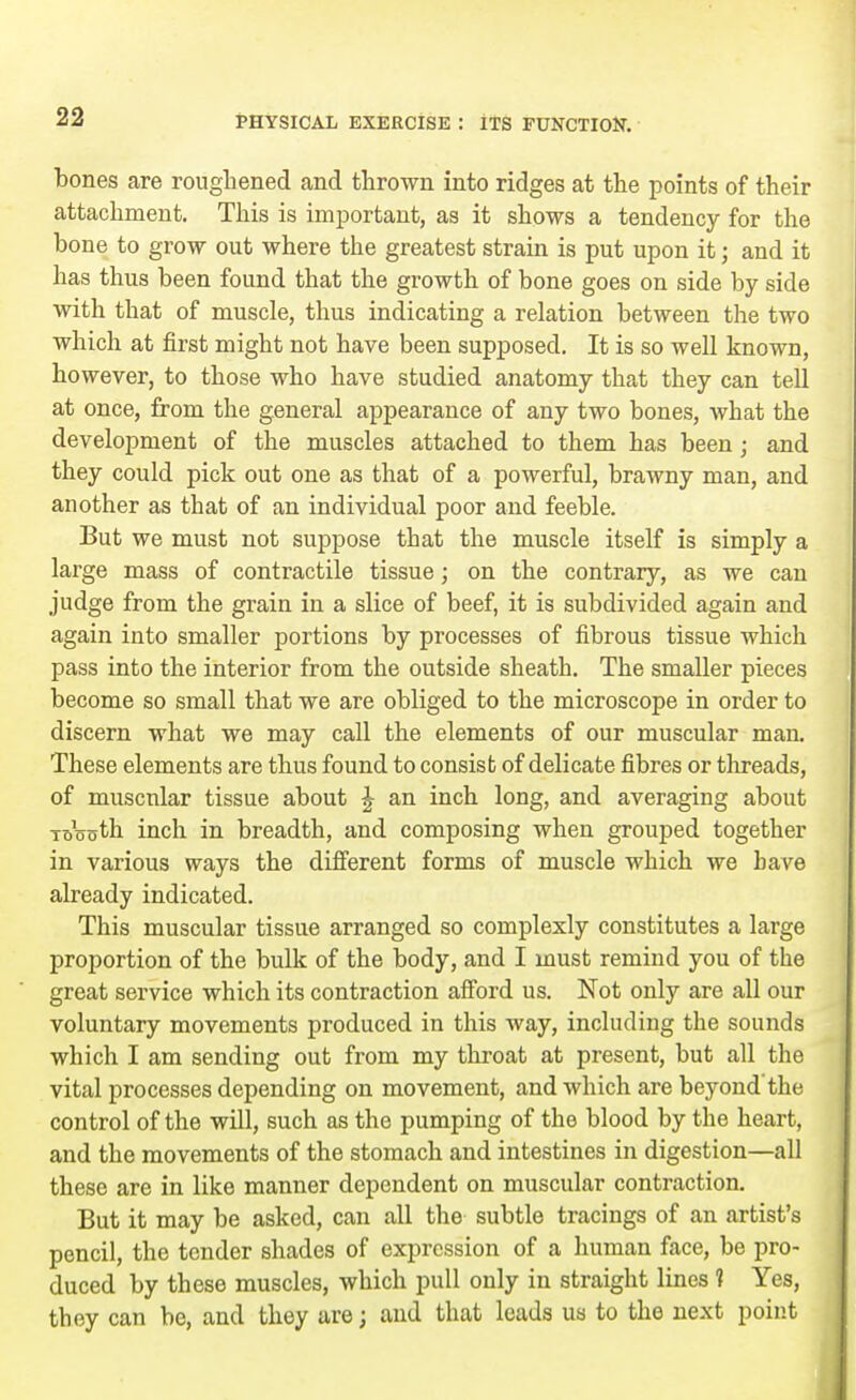 bones are roughened and thrown into ridges at the points of their attachment. This is important, as it shows a tendency for the bone to grow out where the greatest strain is put upon it; and it has thus been found that the growth of bone goes on side by side with that of muscle, thus indicating a relation between the two which at first might not have been supposed. It is so well known, however, to those who have studied anatomy that they can tell at once, from the general appearance of any two bones, what the development of the muscles attached to them has been; and they could pick out one as that of a powerful, brawny man, and another as that of an individual poor and feeble. But we must not suppose that the muscle itself is simply a large mass of contractile tissue; on the contrary, as we can judge from the grain in a slice of beef, it is subdivided again and again into smaller portions by processes of fibrous tissue which pass into the interior from the outside sheath. The smaller pieces become so small that we are obliged to the microscope in order to discern what we may call the elements of our muscular man. These elements are thus found to consist of delicate fibres or threads, of muscular tissue about \ an inch long, and averaging about ToVsth inch in breadth, and composing when grouped together in various ways the different forms of muscle which we have already indicated. This muscular tissue arranged so complexly constitutes a large proportion of the bulk of the body, and I must remind you of the great service which its contraction afford us. Not only are all our voluntary movements produced in this way, including the sounds which I am sending out from my throat at present, but all the vital processes depending on movement, and which are beyond'the control of the will, such as the pumping of the blood by the heart, and the movements of the stomach and intestines in digestion—all these are in like manner dependent on muscular contraction. But it may be asked, can all the subtle tracings of an artist's pencil, the tender shades of expression of a human face, be pro- duced by these muscles, which pull only in straight lines 1 Yes, they can be, and they are; and that leads us to the next point