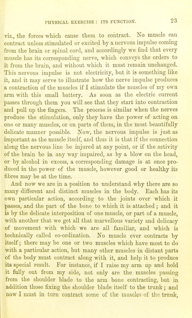 viz., the forces which cause them to contract. No muscle can contract unless stimulated or excited by a nervous impulse coming from the brain or spinal cord, and accordingly we find that every muscle has its corresponding nerve, which conveys the orders to it from the brain, and without which it must remain unchanged. This nervous impulse is not electricity, but it is something like it, and it may serve to illustrate how the nerve impulse produces a contraction of the muscles if I stimulate the muscles of my own arm with this small battery. As soon as the electric current passes through them you will see that they start into contraction and pull up the fingers. The process is similar when the nerves produce the stimulation, only they have the power of acting on one or many muscles, or on parts of them, in the most beautifully delicate manner possible. Now, the nervous impulse is just as important as the muscle itself, and thus it is that if the connection along the nervous line be injured at any point, or if the activity of the brain bo in any way impaired, as by a blow on the head, or by alcohol in excess, a corresponding damage is at once pro- duced in the power of the muscle, however good or healthy its fibres may be at the time. And now we are in a position to understand why there are so many different and distinct muscles in the body. Each has its own particular action, according to the joints over which it passes, and the part of the bone to which it is attached; and it is by the delicate interposition of one muscle, or part of a muscle, with another that we get all that marvellous variety and delicacy of movement with which we are all familiar, and which is technically called co-ordination. No muscle ever contracts by itself; there may be one or tAvo muscles which have most to do with a particular action, but many other muscles in distant parts of the body must contract along with it, and help it to produce its special result. For instance, if I raise my arm up and hold it fully out from my side, not only are the muscles passing from the shoulder blade to the arm bone contracting, but in addition those fixing the shoulder blade itself to the trunk; and now I must in turn contract some of the muscles of the trunk,