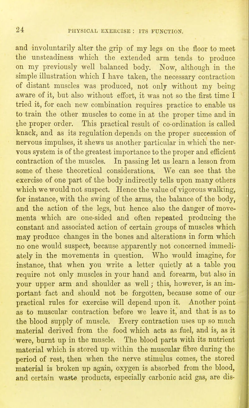 and involuntarily alter the grip of my legs on the floor to meet the unsteadiness which the extended arm tends to produce on my previously well balanced body. Now, although in the simple illustration which I have taken, the necessary contraction of distant muscles was produced, not only without my being aware of it, but also without effort, it was not so the first time I tried it, for each new combination requires practice to enable us to train the other muscles to come in at the proper time and in the proper order. This practical result of co-ordination is called knack, and as its regulation depends on the proper succession of nervous impulses, it shews us another particular in which the ner- vous system is of the greatest importance to the proper and efficient contraction of the muscles. In passing let us learn a lesson from some of these theoretical considerations. We can see that the exercise of one part of the body indirectly tells upon many others which we would not suspect. Hence the value of vigorous walking, for instance, with the swing of the arms, the balance of the body, and the action of the legs, but hence also the danger of move- ments which are one-sided and often repeated producing the constant and associated action of certain groups of muscles which may produce changes in the bones and alterations in form which no one would suspect, because apparently not concerned immedi- ately in the movements in question. Who would imagine, for instance, that when you write a letter quietly at a table you require not only muscles in your hand and forearm, but also in your upper arm and shoulder as well; this, however, is an im- portant fact and should not be forgotten, because some of our practical rules for exercise will depend upon it. Another point as to muscular contraction before we leave it, and that is as to the blood supply of muscle. Every contraction uses up so much material derived from the food which acts as fuel, and is, as it were, burnt up in the muscle. The blood parts with its nutrient material which is stored up within the muscular fibre during the period of rest, then when the nerve stimulus comes, the stored material is broken up again, oxygen is absorbed from the blood, and certain waste products, especially carbonic acid gas, are dis-