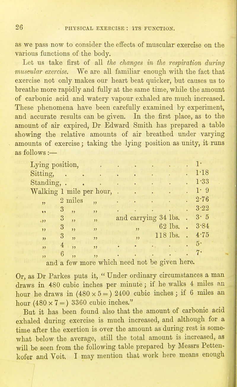 as we pass now to consider the effects of muscular exercise on the various functions of the body. Let us take first of all the changes in the respiration during muscular exercise. We are all familiar enough with the fact that exercise not only makes our heart beat quicker, but causes us to breathe more rapidly and fully at the same time, while the amount of carbonic acid and watery vapour exhaled are much increased. These phenomena have been carefully examined by experiment, and accurate results can be given. In the first place, as to the amount of air expired, Dr Edward Smith has prepared a table showing the relative amounts of air breathed under varying amounts of exercise; taking the lying position as unity, it runs as follows:— Lying position, . . . . . . 1' Sitting, 1'18 Standing, . . 1 33 Walking 1 mile per hour, 1 9 2 miles „ 2-76 3 „ 3-22 „ 3 „ „ and carrying 34 lbs. . 3- 5 „ 3 „ „ „ 62 lbs. . 3-84 „ 3 „ „ „ 118 lbs. . 4-75 4- . .5 and a few more which need not be given here. Or, as Dr Parkes puts it,  Under ordinary circumstances a man draws in 480 cubic inches per minute; if he walks 4 miles an hour he draws in (480 x 5 =) 2400 cubic inches ; if 6 miles an hour (480 x 7 = ) 3360 cubic inches. But it has been found also that the amount of carbonic acid exhaled during exercise is much increased, and although for a time after the exertion is over the amount as during rest is some- what below the average, still the total amount is increased, aa will be seen from the following table prepared by Messrs Petten- kofer and Voit. I may mention that work here means enough