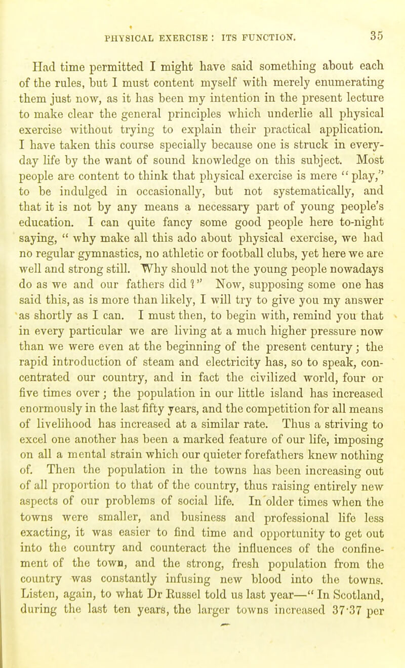 Had time permitted I might have said something about each of the rules, but I must content myself with merely enumerating them just now, as it has been my intention in the present lecture to make clear the general principles which underlie all physical exercise without trying to explain their practical application. I have taken this course specially because one is struck in every- day life by the want of sound knowledge on this subject. Most people are content to think that physical exercise is mere  play, to be indulged in occasionally, but not systematically, and that it is not by any means a necessary part of young people's education. I can quite fancy some good people here to-night saying,  why make all this ado about physical exercise, we had no regular gymnastics, no athletic or football clubs, yet here we are well and strong still. Why should not the young people nowadays do as we and our fathers did 1 Now, supposing some one has said this, as is more than likely, I will try to give you my answer as shortly as I can. I must then, to begin with, remind you that in every particular we are living at a much higher pressure now than we were even at the beginning of the present century; the rapid introduction of steam and electricity has, so to speak, con- centrated our country, and in fact the civilized world, four or five times over ; the population in our little island has increased enormously in the last fifty years, and the competition for all means of livelihood has increased at a similar rate. Thus a striving to excel one another has been a marked feature of our life, imposing on all a mental strain which our quieter forefathers knew nothing of. Then the population in the towns has been increasing out of all proportion to that of the country, thus raising entirely new aspects of our problems of social life. In older times when the towns were smaller, and business and professional life less exacting, it was easier to find time and opportunity to get out into the country and counteract the influences of the confine- ment of the town, and the strong, fresh population from the country was constantly infusing new blood into the towns. Listen, again, to what Dr Eussel told us last year— In Scotland, during the last ten years, the larger towns increased 37'37 per