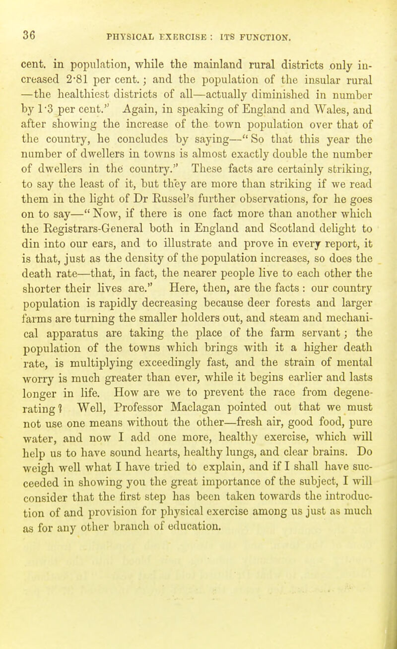cent, in population, while the mainland rural districts only in- creased 281 per cent.; and the population of the insular rural —the healthiest districts of all—actually diminished in number by T3 per cent. Again, in speaking of England and Wales, and after showing the increase of the town population over that of the country, he concludes by saying— So that this year the number of dwellers in towns is almost exactly double the number of dwellers in the country. These facts are certainly striking, to say the least of it, but they are more than striking if we read them in the light of Dr Russel's further observations, for he goes on to say— Now, if there is one fact more than another which the Registrars-General both in England and Scotland delight to din into our ears, and to illustrate and prove in every report, it is that, just as the density of the population increases, so does the death rate—that, in fact, the nearer people live to each other the shorter their lives are. Here, then, are the facts : our country population is rapidly decreasing because deer forests and larger farms are turning the smaller holders out, and steam and mechani- cal apparatus are taking the place of the farm servant; the population of the towns which brings with it a higher death rate, is multiplying exceedingly fast, and the strain of mental worry is much greater than ever, while it begins earlier and lasts longer in life. How are we to prevent the race from degene- rating ? Well, Professor Maclagan pointed out that we must not use one means without the other—fresh air, good food, pure water, and now I add one more, healthy exercise, which will help us to have sound hearts, healthy lungs, and clear brains. Do weigh well what I have tried to explain, and if I shall have suc- ceeded in showing you the great importance of the subject, I will consider that the first step has been taken towards the introduc- tion of and provision for physical exercise among us just as much as for any other branch of education.