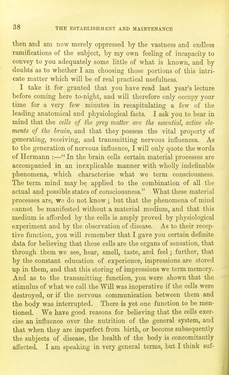 then and am now merely oppressed by the vastness and endless ramifications of the subject, by my own feeling of incapacity to convey to you adequately some little of what is known, and by doubts as to whether I am choosing those portions of this intri- cate matter which will be of real practical usefulness. I take it for granted that you have read last year's lecture before coming here to-night, and will therefore only occupy your time for a very few minutes in recapitulating a few of the leading anatomical and physiological facts. I ask you to bear in mind that the cells of the grey matter are the essential, active ele- ments of the brain, and that they possess the vital property of generating, receiving, and transmitting nervous influences. As to the generation of nervous influence, I will only quote the words of Hermann :— In the brain cells certain material processes are accompanied in an inexplicable manner with wholly indefinable phenomena, which characterise what we term consciousness. The term mind may be applied to the combination of all the actual and possible states of consciousness. What these material processes are, we do not know; but that the phenomena of mind cannot be manifested without a material medium, and that this medium is afforded by the cells is amply proved by physiological experiment and by the observation of disease. As to their recep- tive function, you will remember that I gave you certain definite data for believing that these cells are the organs of sensation, that through them we see, hear, smell, taste, and feel; further, that by the constant education of experience, impressions are stored up in them, and that this storing of impressions we term memory. And as to the transmitting function, you were shown that the stimulus of what we call the Will was inoperative if the cells were destroyed, or if the nervous communication between them and the body was interrupted. There is yet one function to be men- tioned. We have good reasons for believing that the cells exer- cise an influence over the nutrition of the general system, and that when they are imperfect from birth, or become subsequently the subjects of disease, the health of the body is concomitantly affected. I am speaking in very general terms, but I think suf-