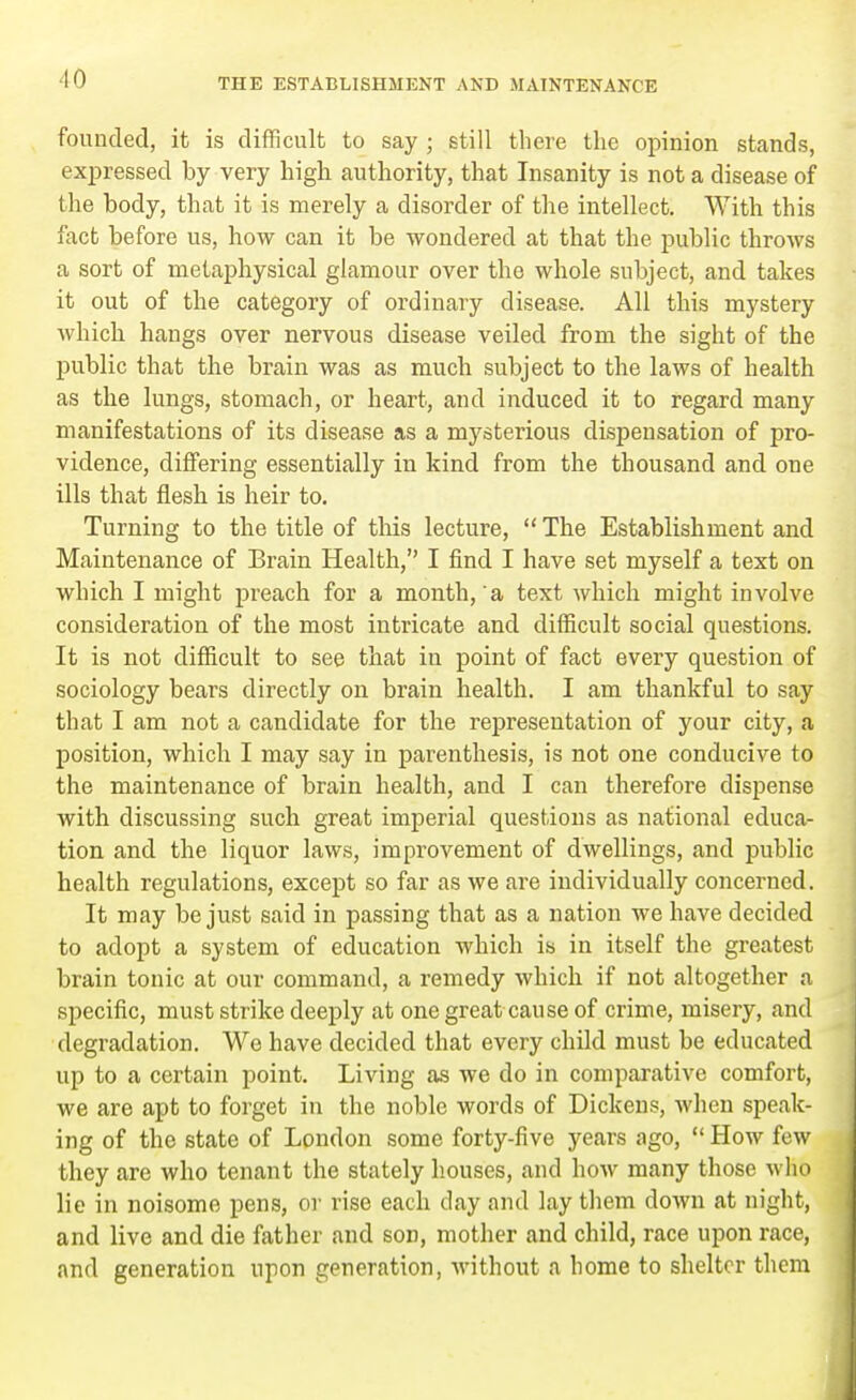founded, it is difficult to say ; still th ere the opinion stands, expressed by very high authority, that Insanity is not a disease of the body, that it is merely a disorder of the intellect. With this fact before us, how can it be wondered at that the public throws a sort of metaphysical glamour over tho whole subject, and takes it out of the category of ordinary disease. All this mystery which hangs over nervous disease veiled from the sight of the public that the brain was as much subject to the laws of health as the lungs, stomach, or heart, and induced it to regard many manifestations of its disease as a mysterious dispensation of pro- vidence, differing essentially in kind from the thousand and one ills that flesh is heir to. Turning to the title of this lecture,  The Establishment and Maintenance of Brain Health, I find I have set myself a text on which I might preach for a month, a text which might involve consideration of the most intricate and difficult social questions. It is not difficult to see that in point of fact every question of sociology bears directly on brain health. I am thankful to say that I am not a candidate for the representation of your city, a position, which I may say in parenthesis, is not one conducive to the maintenance of brain health, and I can therefore dispense with discussing such great imperial questions as national educa- tion and the liquor laws, improvement of dwellings, and public health regulations, except so far as we are individually concerned. It may be just said in passing that as a nation we have decided to adopt a system of education which is in itself the greatest brain tonic at our command, a remedy which if not altogether a specific, must strike deeply at one great cause of crime, misery, and degradation. We have decided that every child must be educated up to a certain point. Living as we do in comparative comfort, we are apt to forget in the noble words of Dickens, when speak- ing of the state of London some forty-five years ago,  How few they are who tenant the stately houses, and how many those who lie in noisome pens, or rise each day and lay them down at night, and live and die father and son, mother and child, race upon race, and generation upon generation, without a home to shelter them