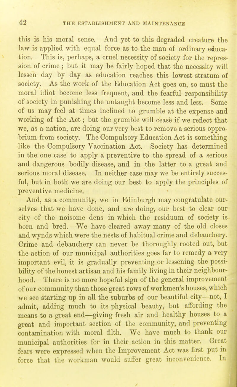 this is his moral sense. And yet to this degraded creature the law is applied with equal force as to the man of ordinary educa- tion. This is, perhaps, a cruel necessity of society for the repres- sion of crime ; but it may be fairly hoped that the necessity will lessen day by day as education reaches this lowest stratum of society. As the work of the Education Act goes on, so must the moral idiot become less frequent, and the fearful responsibility of society in punishing the untaught become less and less. Some of us may feel at times inclined to grumble at the expense and working of the Act; but the grumble will cease if we reflect that we, as a nation, are doing our very best to remove a serious oppro- brium from society. The Compulsory Education Act is something like the Compulsory Vaccination Act. Society has determined in the one case to apply a preventive to the spread of a serious and dangerous bodily disease, and in the latter to a great and serious moral disease. In neither case may we be entirely succes- ful, but in both we are doing our best to apply the principles of preventive medicine. And, as a community, we in Edinburgh may congratulate our- selves that we have done, and are doing, our best to clear our city of the noisome dens in which the residuum of society is born and bred. We have cleared away many of the old closes and wynds which were the nests of habitual crime and debauchery. Crime and debauchery can never be thoroughly rooted out, but the action of our municipal authorities goes far to remedy a very important evil, it is gradually preventing or lessening the possi- bility of the honest artisan and his family living in their neighbour- hood. There is no more hopeful sign of the general improvement of our community than those great rows of workmen's houses, which we see starting up in all the suburbs of our beautiful city—not, I admit, adding much to its physical beauty, but affording the means to a great end—giving fresh air and healthy houses to a great and important section of the community, and preventing contamination with moral filth. We have much to thank our municipal authorities for in their action in this matter. Great fears were expressed when the Improvement Act was first put in force that the workman would suffer great inconvenience. In