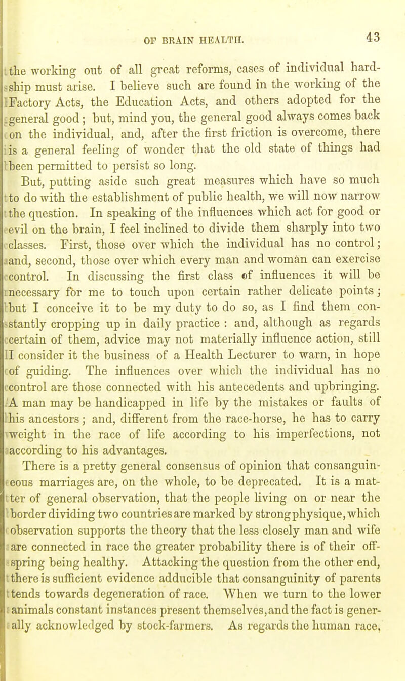 the working out of all great reforms, cases of individual hard- ship must arise. I believe such are found in the working of the {Factory Acts, the Education Acts, and others adopted for the .general good; but, mind you, the general good always comes back on the individual, and, after the first friction is overcome, there is a general feeling of wonder that the old state of things had tbeen permitted to persist so long. But, putting aside such great measures which have so much to do with the establishment of public health, we will now narrow the question. In speaking of the influences which act for good or evil on the brain, I feel inclined to divide them sharply into two classes. First, those over which the individual has no control; .and, second, those over which every man and woman can exercise control. In discussing the first class ©f influences it will be mecessary for me to touch upon certain rather delicate points; I but I conceive it to be my duty to do so, as I find them con- stantly cropping up in daily practice : and, although as regards ccertain of them, advice may not materially influence action, still II consider it the business of a Health Lecturer to warn, in hope of guiding. The influences over which the individual has no control are those connected with his antecedents and upbringing. A man may be handicapped in life by the mistakes or faults of his ancestors; and, different from the race-horse, he has to carry vweight in the race of life according to his imperfections, not •■according to his advantages. There is a pretty general consensus of opinion that consanguin- eous marriages are, on the whole, to be deprecated. It is a mat- ter of general observation, that the people living on or near the border dividing two countries are marked by strong physique, which observation supports the theory that the less closely man and wife are connected in race the greater probability there is of their off- - spring being healthy. Attacking the question from the other end, t there is sufficient evidence adducible that consanguinity of parents t tends towards degeneration of race. When we turn to the lower l animals constant instances present themselves,and the fact is gener- i ally acknowledged by stock-farmers. As regards the human race,