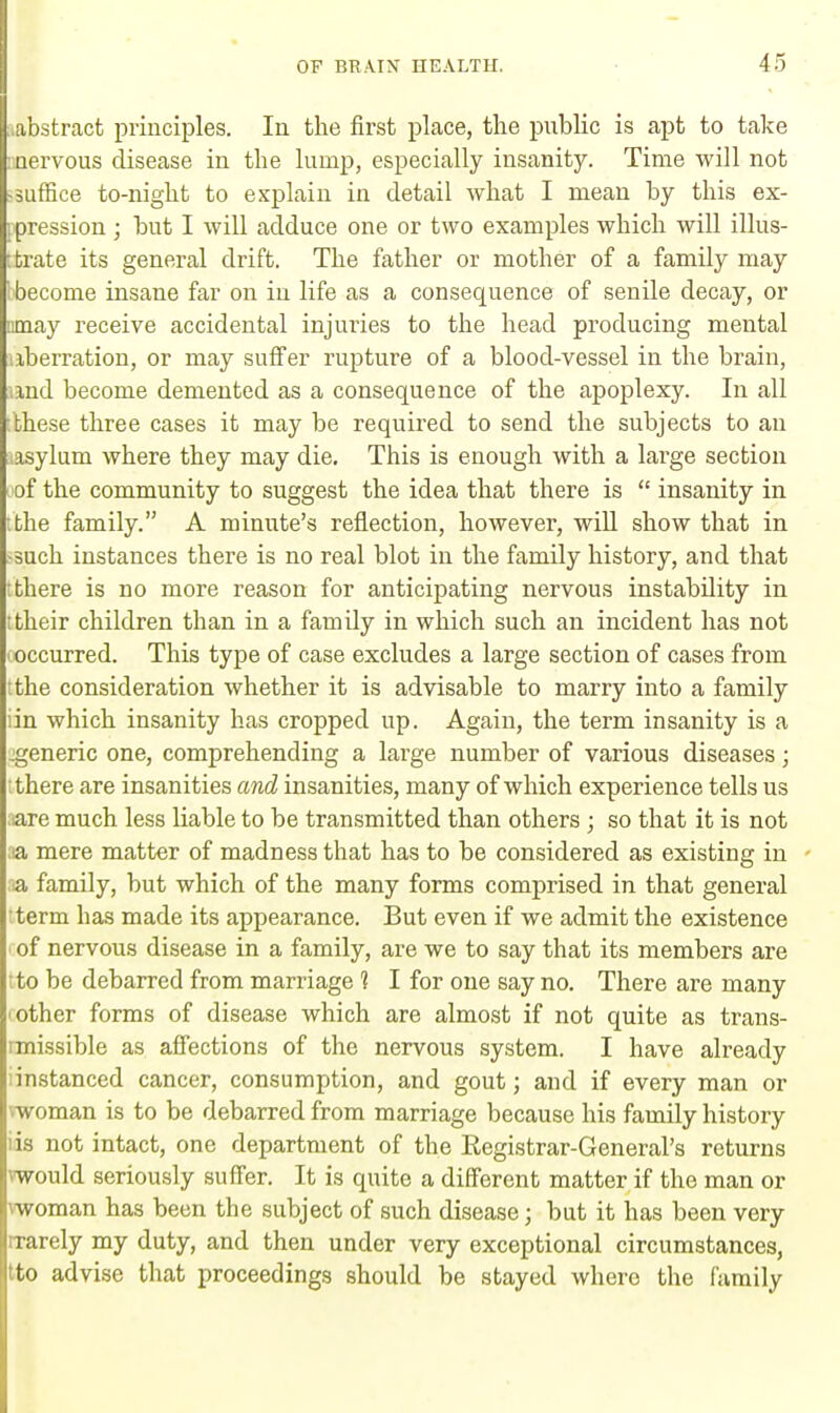 ■ abstract principles. In the first place, the public is apt to take nervous disease in the lump, especially insanity. Time will not -suffice to-night to explain in detail what I mean by this ex- pression ; but I will adduce one or two examples which will illus- trate its general drift. The father or mother of a family may 1 become insane far on in life as a consequence of senile decay, or mnay receive accidental injuries to the head producing mental iberration, or may suffer rupture of a blood-vessel in the brain, und become demented as a consequence of the apoplexy. In all fthese three cases it may be required to send the subjects to an lasylum where they may die. This is enough with a large section of the community to suggest the idea that there is  insanity in ithe family. A minute's reflection, however, will show that in •such instances there is no real blot in the family history, and that t there is no more reason for anticipating nervous instability in ttheir children than in a famUy in which such an incident has not ^occurred. This type of case excludes a large section of cases from the consideration whether it is advisable to marry into a family iin which insanity has cropped up. Again, the term insanity is a .generic one, comprehending a large number of various diseases; ; there are insanities and insanities, many of which experience tells us ;iare much less liable to be transmitted than others ; so that it is not ;*a mere matter of madness that has to be considered as existing in a family, but which of the many forms comprised in that general term has made its appearance. But even if we admit the existence of nervous disease in a family, are we to say that its members are ;to be debarred from marriage 1 I for one say no. There are many other forms of disease which are almost if not quite as trans- missible as affections of the nervous system. I have already iinstanced cancer, consumption, and gout; and if every man or vwoman is to be debarred from marriage because his family history iis not intact, one department of the Registrar-General's returns vwould seriously suffer. It is quite a different matter if the man or vwoman has been the subject of such disease; but it has been very nrarely my duty, and then under very exceptional circumstances, tto advise that proceedings should be stayed where the family
