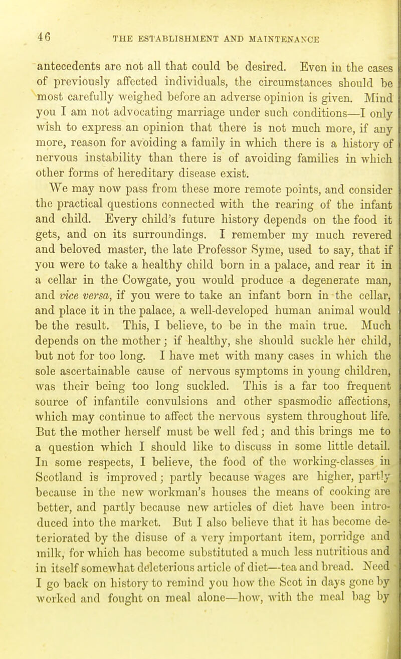 antecedents are not all that could be desired. Even in the cases of previously affected individuals, the circumstances should he most carefully weighed before an adverse opinion is given. Mind you I am not advocating marriage under such conditions—I only wish to express an opinion that there is not much more, if any more, reason for avoiding a family in which there is a history of nervous instability than there is of avoiding families in which other forms of hereditary disease exist. We may now pass from these more remote points, and consider the practical questions connected with the rearing of the infant and child. Every child's future history depends on the food it gets, and on its surroundings. I remember my much revered and beloved master, the late Professor Syme, used to say, that if you were to take a healthy child born in a palace, and rear it in a cellar in the Cowgate, you would produce a degenerate man, and vice versa, if you were to take an infant born in the cellar, and place it in the palace, a well-developed human animal would be the result. This, I believe, to be in the main true. Much depends on the mother; if healthy, she should suckle her child, but not for too long. I have met with many cases in which the sole ascertainable cause of nervous symptoms in young children, was their being too long suckled. This is a far too frequent source of infantile convulsions and other spasmodic affections, which may continue to affect the nervous system throughout life. But the mother herself must be well fed; and this brings me to a question which I should like to discuss in some little detail. In some respects, I believe, the food of the working-classes in Scotland is improved; partly because wages are higher, partly because hi the new workman's houses the means of cooking are better, and partly because new articles of diet have been intro- duced into the market. But I also believe that it has become de- teriorated by the disuse of a very important item, porridge and milk, for which has become substituted a much less nutritious and in itself somewhat deleterious article of diet—tea and bread. Need I go back on history to remind you how the Scot in days gone by worked and fought on meal alone—how, with the meal bag by