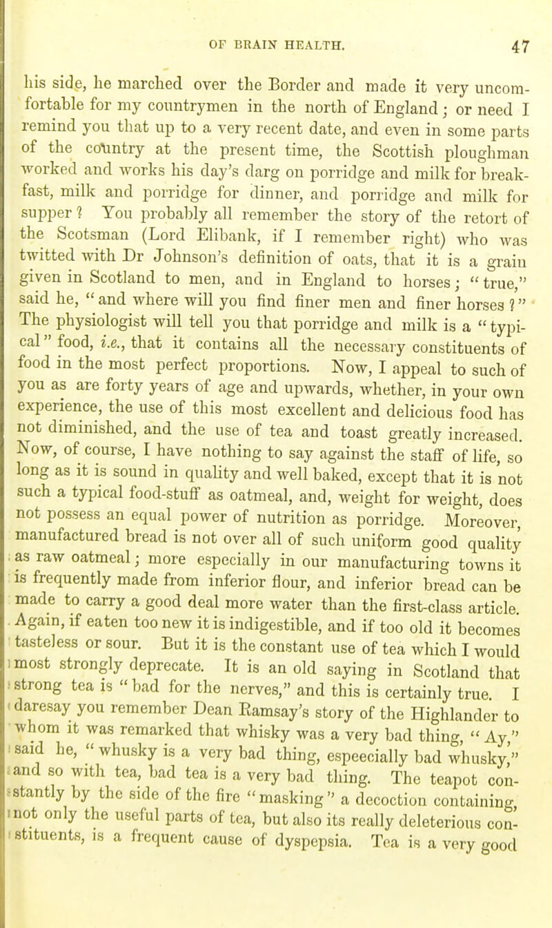 his side, he marched over the Border and made it very uncom- fortable for my countrymen in the north of England; or need I remind you that up to a very recent date, and even in some parts of the country at the present time, the Scottish ploughman worked and works his day's darg on porridge and milk for break- fast, milk and porridge for dinner, and porridge and milk for supper 1 You probably all remember the story of the retort of the Scotsman (Lord Elibank, if I remember right) who was twitted with Dr Johnson's definition of oats, that it is a grain given in Scotland to men, and in England to horses;  true, said he,  and where will you find finer men and finer horses 1 The physiologist will tell you that porridge and milk is a  typi- cal food, i.e., that it contains all the necessary constituents of food in the most perfect proportions. Now, I appeal to such of you as are forty years of age and upwards, whether, in your own experience, the use of this most excellent and delicious food has not diminished, and the use of tea and toast greatly increased. Now, of course, I have nothing to say against the staff of life, so long as it is sound in quality and well baked, except that it is not such a typical food-stuff as oatmeal, and, weight for weight, does not possess an equal power of nutrition as porridge. Moreover, manufactured bread is not over all of such uniform good quality as raw oatmeal; more especially in our manufacturing towns it is frequently made from inferior flour, and inferior bread can be made to carry a good deal more water than the first-class article. Again, if eaten too new it is indigestible, and if too old it becomes tasteless or sour. But it is the constant use of tea which I would most strongly deprecate. It is an old saying in Scotland that I strong tea is  bad for the nerves, and this is certainly true I ■ daresay you remember Dean Kamsay's story of the Highlander to whom it was remarked that whisky was a very bad thing  Ay  said he,  whusky is a very bad thing, espeecially bad whusky,' *and so with tea, bad tea is a very bad thing. The teapot con- stantly by the side of the fire masking a decoction containing • not only the useful parts of tea, but also its really deleterious con- stituents, is a frequent cause of dyspepsia. Tea is a very good