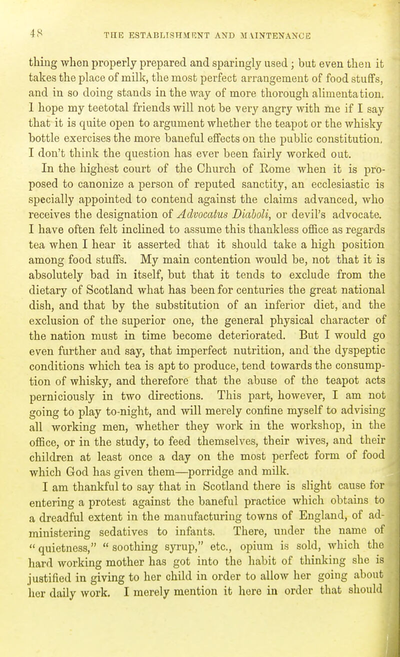 thing when properly prepared and sparingly used ; but even then it takes the place of milk, the most perfect arrangement of food stuffs, and in so doing stands in the way of more thorough alimentation. 1 hope my teetotal friends will not be very angry with me if I say that it is quite open to argument whether the teapot or the whisky bottle exercises the more baneful effects on the public constitution. I don't think the question has ever been fairly worked out. In the highest court of the Church of Rome when it is pro- posed to canonize a person of reputed sanctity, an ecclesiastic is specially appointed to contend against the claims advanced, who receives the designation of Advocatus Dkiboli, or devil's advocate. I have often felt inclined to assume this thankless office as regards tea when I hear it asserted that it should take a high position among food stuffs. My main contention would be, not that it is absolutely bad in itself, but that it tends to exclude from the dietary of Scotland what has been for centuries the great national dish, and that by the substitution of an inferior diet, and the exclusion of the superior one, the general physical character of the nation must in time become deteriorated. But I would go even further aud say, that imperfect nutrition, and the dyspeptic conditions which tea is apt to produce, tend towards the consump- tion of whisky, and therefore that the abuse of the teapot acts perniciously in two directions. This part, however, I am not going to play to-night, and will merely confine myself to advising all working men, whether they work in the workshop, in the office, or in the study, to feed themselves, their wives, and their children at least once a day on the most perfect form of food which God has given them—porridge and milk. I am thankful to say that in Scotland there is slight cause for entering a protest against the baneful practice which obtains to a dreadful extent in the manufacturing towns of England, of ad- ministering sedatives to infants. There, under the name of  quietness,  soothing syrup, etc., opium is sold, which the hard woi-king mother has got into the habit of thinking she is justified in giving to her child in order to allow her going about her daily work. I merely mention it here in order that should
