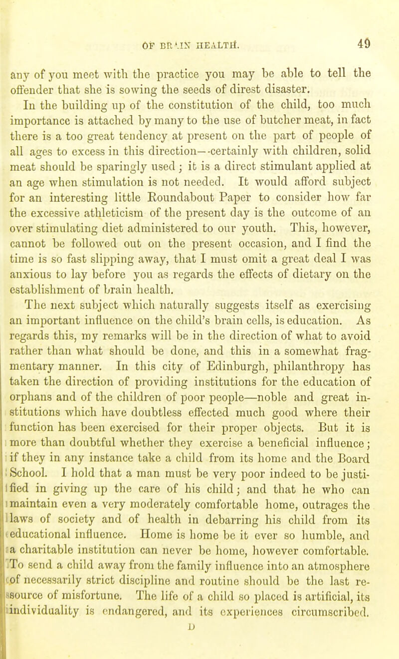 any of you meet with the practice you may be able to tell the offender that she is sowing the seeds of direst disaster. In the building up of the constitution of the child, too much importance is attached by many to the use of butcher meat, in fact there is a too great tendency at present on the part of people of all ages to excess in this direction—-certainly with children, solid meat should be sparingly used ; it is a direct stimulant applied at an age when stimulation is not needed. It would afford subject for an interesting little Roundabout Paper to consider how far the excessive athleticism of the present day is the outcome of an over stimulating diet administered to our youth. This, however, cannot be followed out on the present occasion, and I find the time is so fast slipping away, that I must omit a great deal I was anxious to lay before you as regards the effects of dietary on the establishment of brain health. The next subject which naturally suggests itself as exercising an important influence on the child's brain cells, is education. As regards this, my remarks will be in the direction of what to avoid rather than what should be done, and this in a somewhat frag- mentary manner. In this city of Edinburgh, philanthropy has taken the direction of providing institutions for the education of orphans and of the children of poor people—noble and great in- stitutions which have doubtless effected much good where their function has been exercised for their proper objects. But it is more than doubtful whether they exercise a beneficial influence; if they in any instance take a child from its home and the Board School. I hold that a man must be very poor indeed to be justi- Ified in giving up the care of his child; and that he who can 1 maintain even a very moderately comfortable home, outrages the laws of society and of health in debarring his child from its educational influence. Home is home be it ever so humble, and a charitable institution can never be home, however comfortable. '■To send a child away from the family influence into an atmosphere cof necessarily strict discipline and routine should be the last re- source of misfortune. The life of a child so placed is artificial, its individuality is endangered, and its experiences circumscribed. D
