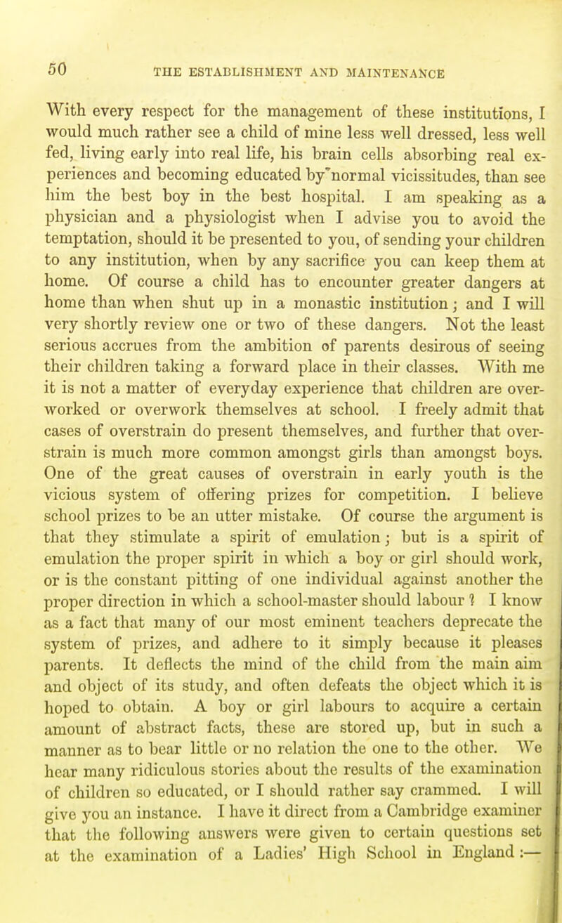 With every respect for the management of these institutions, I would much rather see a child of mine less well dressed, less well fed, living early into real life, his brain cells absorbing real ex- periences and becoming educated by'normal vicissitudes, than see him the best boy in the best hospital. I am speaking as a physician and a physiologist when I advise you to avoid the temptation, should it be presented to you, of sending your children to any institution, when by any sacrifice you can keep them at home. Of course a child has to encounter greater dangers at home than when shut up in a monastic institution; and I will very shortly review one or two of these dangers. Not the least serious accrues from the ambition of parents desirous of seeing their children taking a forward place in their classes. With me it is not a matter of everyday experience that children are over- worked or overwork themselves at school. I freely admit that cases of overstrain do present themselves, and further that over- strain is much more common amongst girls than amongst boys. One of the great causes of overstrain in early youth is the vicious system of offering prizes for competition. I believe school prizes to be an utter mistake. Of course the argument is that they stimulate a spirit of emulation; but is a spirit of emulation the proper spirit in which a boy or girl should work, or is the constant pitting of one individual against another the proper direction in which a school-master should labour 1 I know as a fact that many of our most eminent teachers deprecate the system of prizes, and adhere to it simply because it pleases parents. It deflects the mind of the child from the main aim and object of its study, and often defeats the object which it is hoped to obtain. A boy or girl labours to acquire a certain amount of abstract facts, these are stored up, but in such a manner as to bear little or no relation the one to the other. We hear many ridiculous stories about the results of the examination of children so educated, or I should rather say crammed. I will give you an instance. I have it direct from a Cambridge examiner that the following answers were given to certain questions set at the examination of a Ladies' High School in England:—
