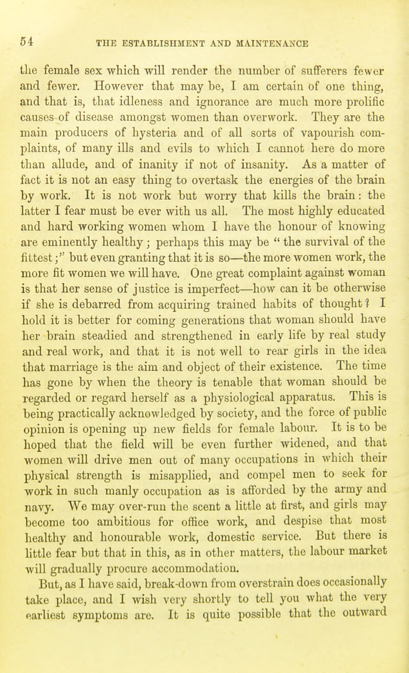 the female sex which will render the number of sufferers fewer and fewer. However that may be, I am certain of one thing, and that is, that idleness and ignorance are much more prolific causes of disease amongst women than overwork. They are the main producers of hysteria and of all sorts of vapourish com- plaints, of many ills and evils to which I cannot here do more than allude, and of inanity if not of insanity. As a matter of fact it is not an easy thing to overtask the energies of the brain by work. It is not work but worry that kills the brain: the latter I fear must be ever with us all. The most highly educated and hard working women whom I have the honour of knowing are eminently healthy ; perhaps this may be  the survival of the fittestbut even granting that it is so—the more women work, the more fit women we will have. One great complaint against woman is that her sense of justice is imperfect—how can it be otherwise if she is debarred from acquiring trained habits of thought 1 I hold it is better for coming generations that woman should have her brain steadied and strengthened in early life by real study and real work, and that it is not well to rear girls in the idea that marriage is the aim and object of their existence. The time has gone by when the theory is tenable that woman should be regarded or regard herself as a physiological apparatus. This is being practically acknowledged by society, and the force of public opinion is opening up new fields for female labour. It is to be hoped that the field will be even further widened, and that women will drive men out of many occupations in which their physical strength is misapplied, and compel men to seek for work in such manly occupation as is afforded by the army and navy. We may over-run the scent a little at first, and girls may become too ambitious for office work, and despise that most healthy and honourable work, domestic service. But there is little fear but that in this, as in other matters, the labour market will gradually procure accommodation. But, as I have said, break-down from overstrain does occasionally take place, and I wish very shortly to tell you what the very earliest symptoms are. It is quite possible that the outward