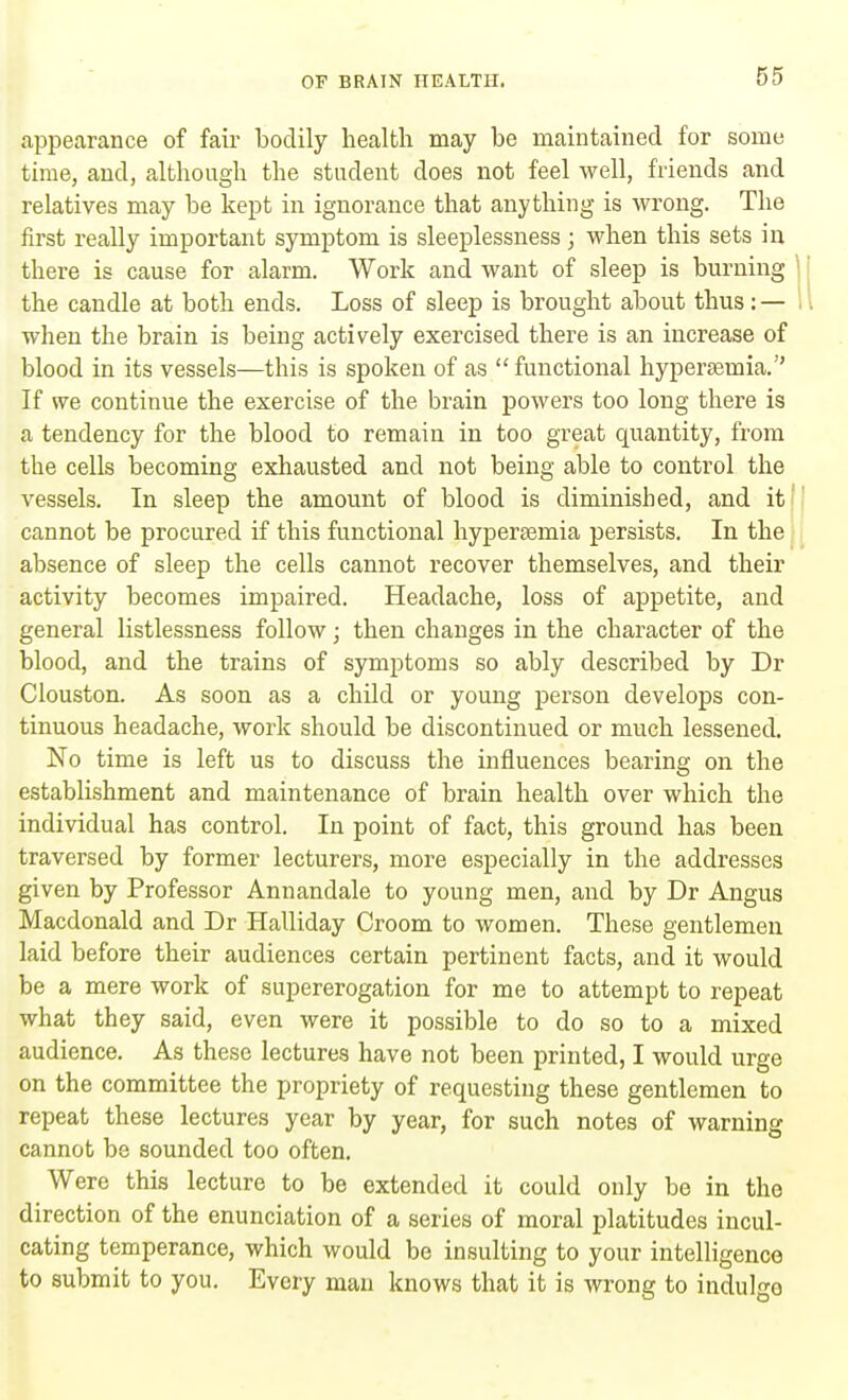 appearance of fair bodily health may be maintained for some time, and, although the student does not feel well, friends and relatives may be kept in ignorance that anything is wrong. The first really important symptom is sleeplessness j when this sets in there is cause for alarm. Work and want of sleep is burning the candle at both ends. Loss of sleep is brought about thus : — when the brain is being actively exercised there is an increase of blood in its vessels—this is spoken of as  functional hypersemia. If we continue the exercise of the brain powers too long there is a tendency for the blood to remain in too great quantity, from the cells becoming exhausted and not being able to control the vessels. In sleep the amount of blood is diminished, and it cannot be procured if this functional hypersemia persists. In the absence of sleep the cells cannot recover themselves, and their activity becomes impaired. Headache, loss of appetite, and general listlessness follow; then changes in the character of the blood, and the trains of symptoms so ably described by Dr Clouston. As soon as a child or young person develops con- tinuous headache, work should be discontinued or much lessened. No time is left us to discuss the influences bearing on the establishment and maintenance of brain health over which the individual has control. In point of fact, this ground has been traversed by former lecturers, more especially in the addresses given by Professor Annandale to young men, and by Dr Angus Macdonald and Dr Halliday Croom to women. These gentlemen laid before their audiences certain pertinent facts, and it would be a mere work of supererogation for me to attempt to repeat what they said, even were it possible to do so to a mixed audience. As these lectures have not been printed, I would urge on the committee the propriety of requesting these gentlemen to repeat these lectures year by year, for such notes of warning cannot be sounded too often. Were this lecture to be extended it could only be in the direction of the enunciation of a series of moral platitudes incul- cating temperance, which would be insulting to your intelligence to submit to you. Every man knows that it is wrong to indulgo