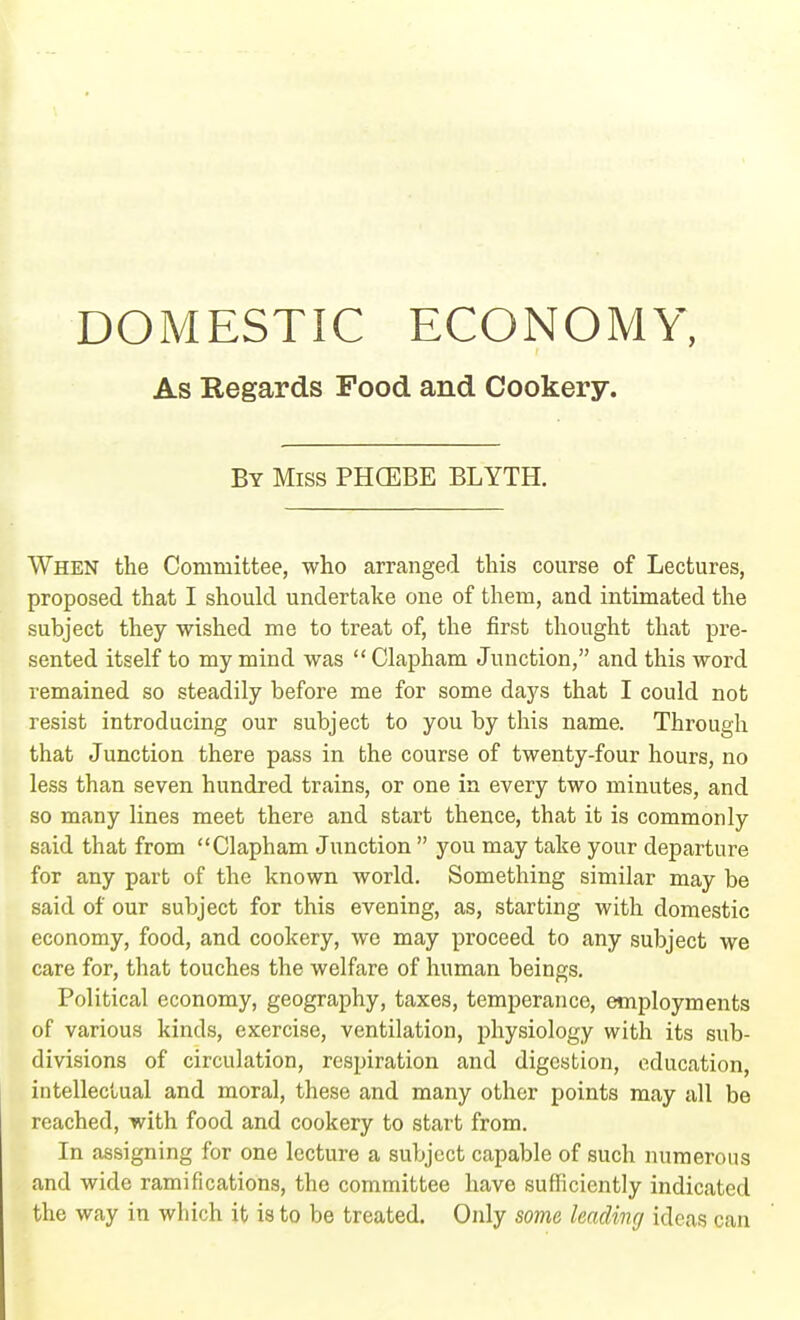 DOMESTIC ECONOMY, As Regards Food and Cookery. By Miss PHCEBE BLYTH. When the Committee, who arranged this course of Lectures, proposed that I should undertake one of them, and intimated the subject they wished me to treat of, the first thought that pre- sented itself to my mind was  Clapham Junction, and this word remained so steadily before me for some days that I could not resist introducing our subject to you by this name. Through that Junction there pass in the course of twenty-four hours, no less than seven hundred trains, or one in every two minutes, and so many lines meet there and start thence, that it is commonly said that from Clapham Junction  you may take your departure for any part of the known world. Something similar may be said of our subject for this evening, as, starting with domestic economy, food, and cookery, we may proceed to any subject we care for, that touches the welfare of human beings. Political economy, geography, taxes, temperance, employments of various kinds, exercise, ventilation, physiology with its sub- divisions of circulation, respiration and digestion, education, intellectual and moral, these and many other points may all be reached, with food and cookery to start from. In assigning for one lecture a subject capable of such numerous and wide ramifications, the committee have sufficiently indicated the way in which it is to be treated. Only some leading ideas can