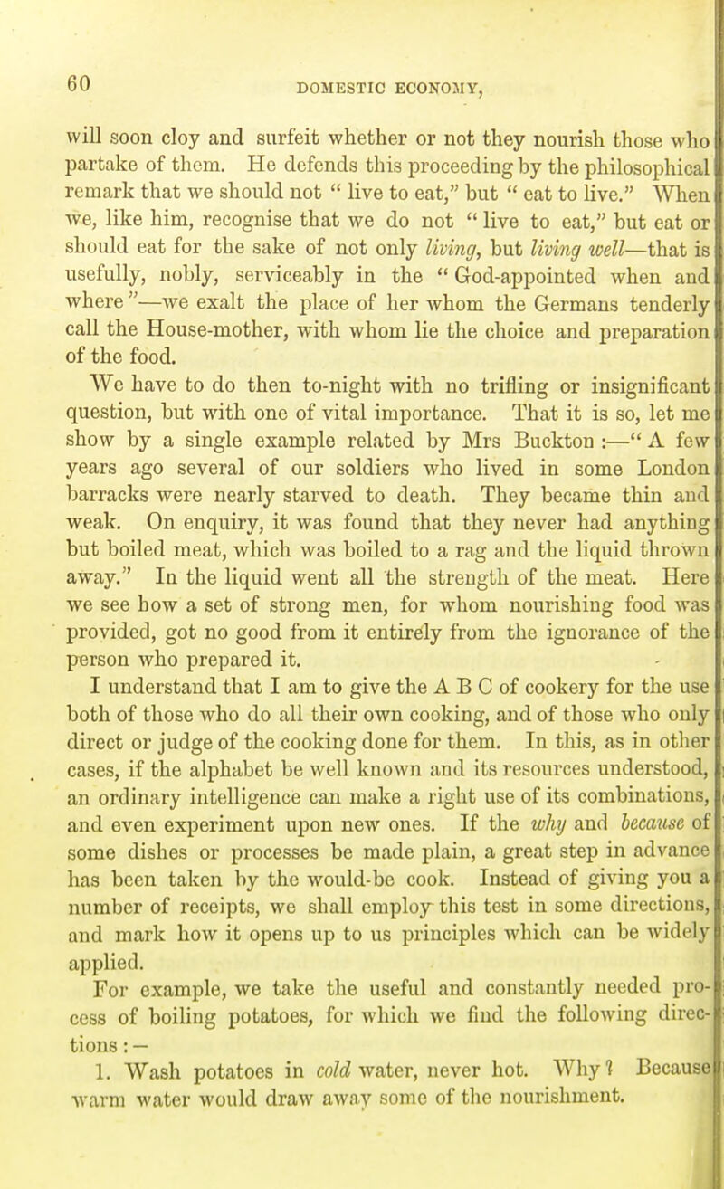 will soon cloy and surfeit whether or not they nourish those who I partake of them. He defends this proceeding by the philosophical I remark that we should not  live to eat, but  eat to live. When I we, like him, recognise that we do not  live to eat, but eat orl should eat for the sake of not only living, but living well—that is I usefully, nobly, serviceably in the  God-appointed when and where —we exalt the place of her whom the Germans tenderly call the House-mother, with whom lie the choice and preparation of the food. We have to do then to-night with no trifling or insignificant question, but with one of vital importance. That it is so, let me show by a single example related by Mrs Buckton :— A few years ago several of our soldiers who lived in some London barracks were nearly starved to death. They became thin and weak. On enquiry, it was found that they never had anything but boiled meat, which was boiled to a rag and the liquid thrown away. In the liquid went all the strength of the meat. Here we see how a set of strong men, for whom nourishing food was provided, got no good from it entirely from the ignorance of the person who prepared it. I understand that I am to give the A B C of cookery for the use both of those who do all their own cooking, and of those who only direct or judge of the cooking done for them. In this, as in other cases, if the alphabet be well known and its resources understood, an ordinary intelligence can make a right use of its combinations, and even experiment upon new ones. If the why and because of some dishes or processes be made plain, a great step in advance has been taken by the would-be cook. Instead of giving you a number of receipts, we shall employ this test in some directions, and mark how it opens up to us principles which can be widely applied. For example, we take the useful and constantly needed pro- cess of boiling potatoes, for which we find the following direc- tions : — 1. Wash potatoes in cold water, never hot. Why? Because warm water would draw away some of the nourishment.