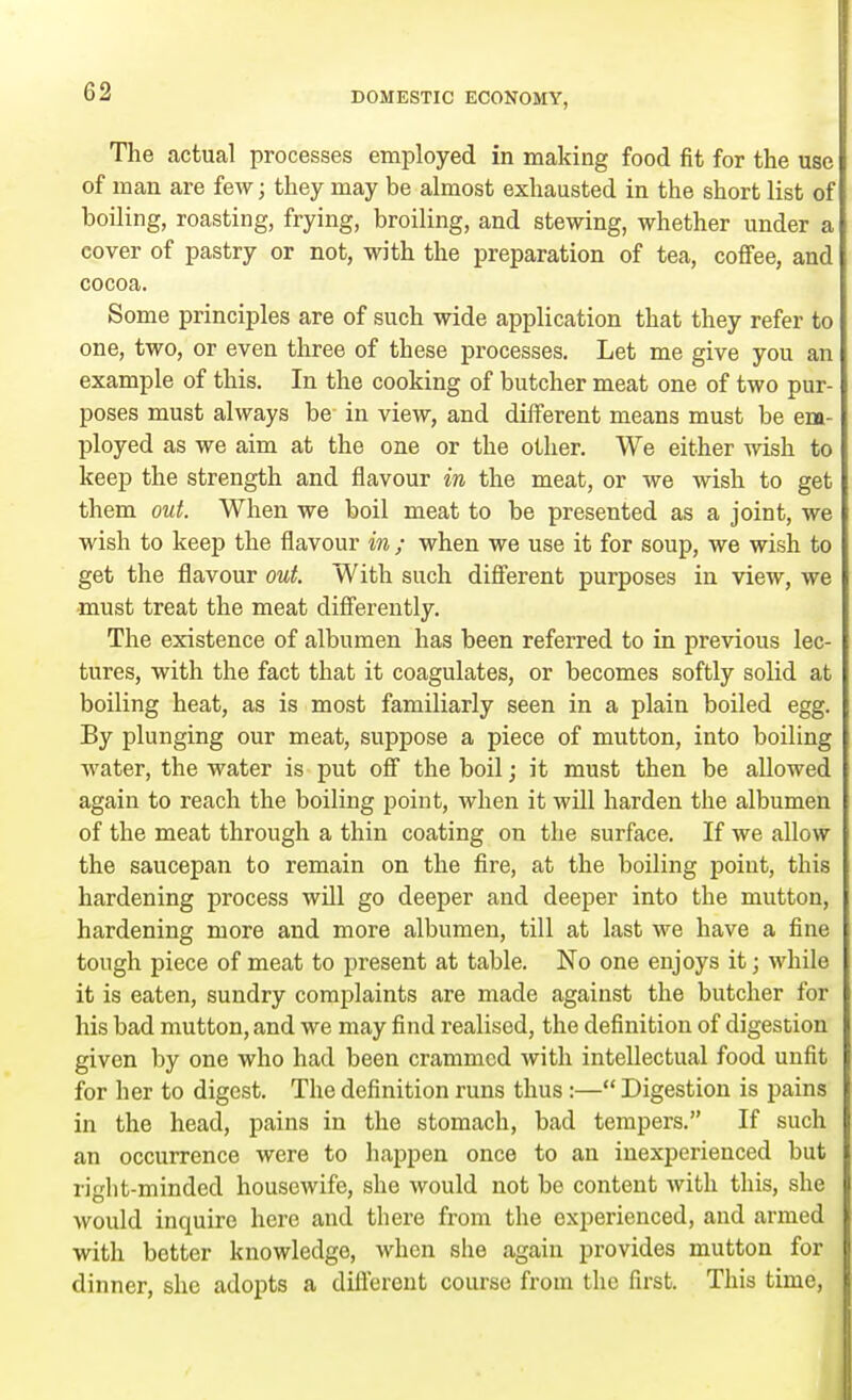 The actual processes employed in making food fit for the use of man are few; they may be almost exhausted in the short list of boiling, roasting, frying, broiling, and stewing, whether under a cover of pastry or not, with the preparation of tea, coffee, and cocoa. Some principles are of such wide application that they refer to one, two, or even three of these processes. Let me give you an example of this. In the cooking of butcher meat one of two pur- poses must always be- in view, and different means must be em- ployed as we aim at the one or the other. We either wish to keep the strength and flavour in the meat, or we wish to get them out. When we boil meat to be presented as a joint, we wish to keep the flavour in ; when we use it for soup, we wish to get the flavour out. With such different purposes in view, we must treat the meat differently. The existence of albumen has been referred to in previous lec- tures, with the fact that it coagulates, or becomes softly solid at boiling heat, as is most familiarly seen in a plain boiled egg. By plunging our meat, suppose a piece of mutton, into boiling water, the water is put off the boil; it must then be allowed again to reach the boiling point, when it will harden the albumen of the meat through a thin coating on the surface. If we allow the saucepan to remain on the fire, at the boiling point, this hardening process will go deeper and deeper into the mutton, hardening more and more albumen, till at last we have a fine tough piece of meat to present at table. No one enjoys it; while it is eaten, sundry complaints are made against the butcher for his bad mutton, and we may find realised, the definition of digestion given by one who had been crammed with intellectual food unfit for her to digest. The definition runs thus:— Digestion is pains in the head, pains in the stomach, bad tempers. If such an occurrence were to happen once to an inexperienced but riglit-minded housewife, she would not be content with this, she would inquire here and there from the experienced, and armed with better knowledge, when she again provides mutton for dinner, she adopts a different course from the first. This time,