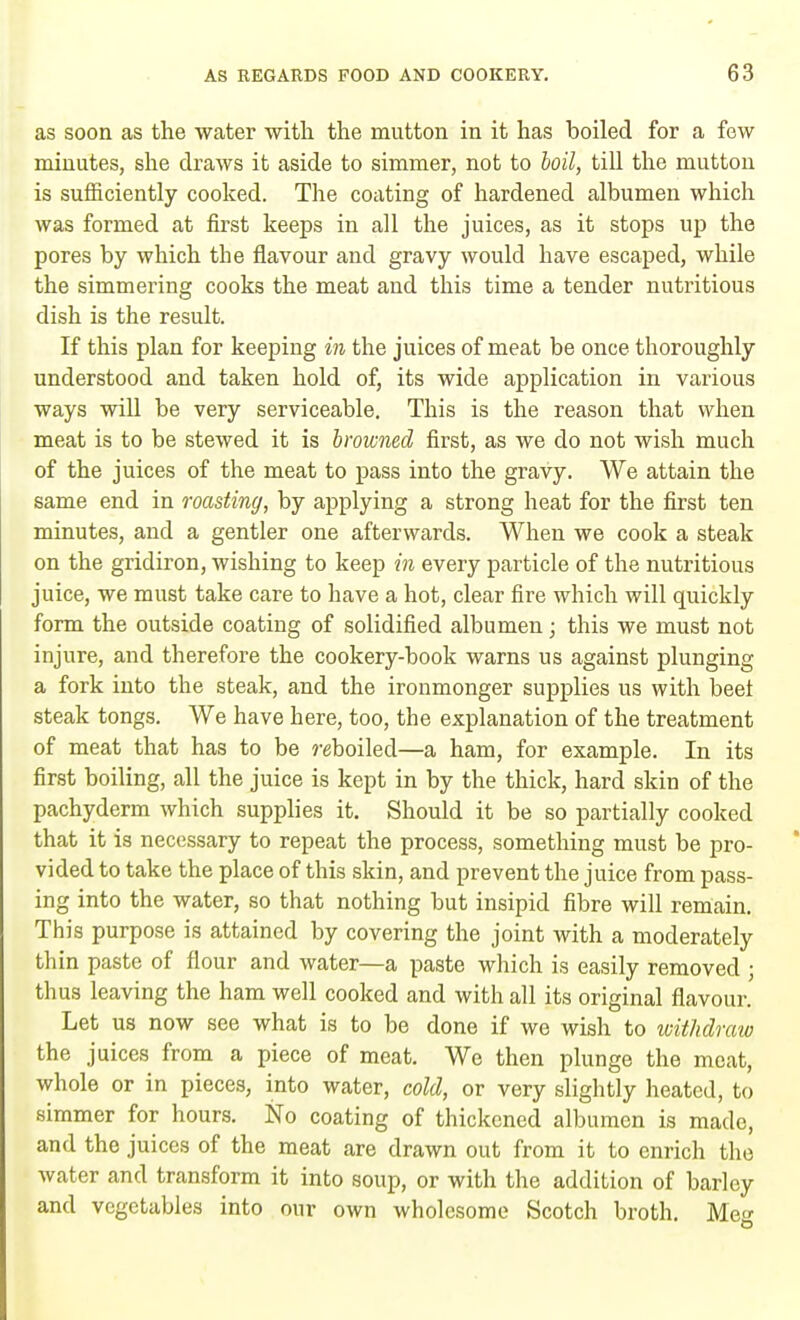 as soon as the water with the mutton in it has boiled for a few minutes, she draws it aside to simmer, not to boil, till the mutton is sufficiently cooked. The coating of hardened albumen which was formed at first keeps in all the juices, as it stops up the pores by which the flavour and gravy would have escaped, while the simmering cooks the meat and this time a tender nutritious dish is the result. If this plan for keeping in the juices of meat be once thoroughly understood and taken hold of, its wide application in various ways will be very serviceable. This is the reason that when meat is to be stewed it is browned first, as we do not wish much of the juices of the meat to pass into the gravy. We attain the same end in roasting, by applying a strong heat for the first ten minutes, and a gentler one afterwards. When we cook a steak on the gridiron, wishing to keep in every particle of the nutritious juice, we must take care to have a hot, clear fire which will quickly form the outside coating of solidified albumen; this we must not injure, and therefore the cookery-book warns us against plunging a fork into the steak, and the ironmonger supplies us with beet steak tongs. We have here, too, the explanation of the treatment of meat that has to be ?-eboiled—a ham, for example. In its first boiling, all the juice is kept in by the thick, hard skin of the pachyderm which supplies it. Should it be so partially cooked that it is necessary to repeat the process, something must be pro- vided to take the place of this skin, and prevent the juice from pass- ing into the water, so that nothing but insipid fibre will remain. This purpose is attained by covering the joint with a moderately thin paste of flour and water—a paste which is easily removed ; thus leaving the ham well cooked and with all its original flavour. Let us now see what is to be done if we wish to withdraw the juices from a piece of meat. We then plunge the meat, whole or in pieces, into water, cold, or very slightly heated, to simmer for hours. No coating of thickened albumen is made, and the juices of the meat are drawn out from it to enrich the water and transform it into soup, or with the addition of barley and vegetables into our own wholesome Scotch broth. Meg