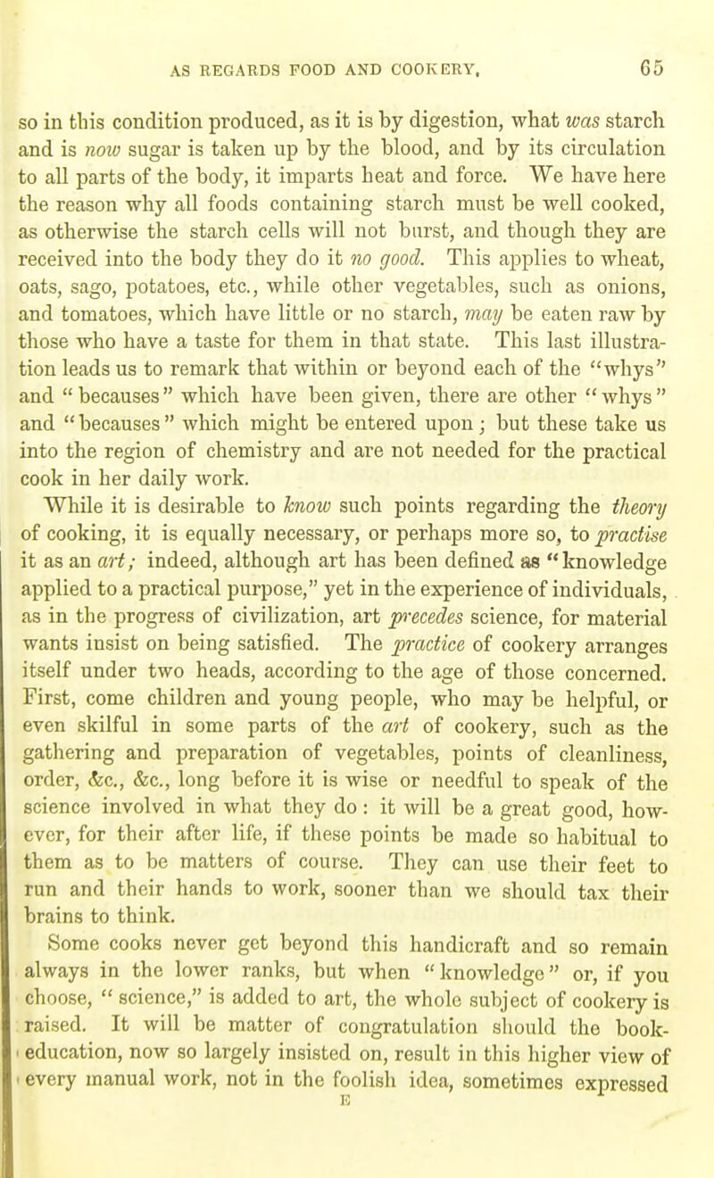 so in this condition produced, as it is by digestion, what was starch and is now sugar is taken up by the blood, and by its circulation to all parts of the body, it imparts heat and force. We have here the reason why all foods containing starch must be well cooked, as otherwise the starch cells will not burst, and though they are received into the body they do it no good. This applies to wheat, oats, sago, potatoes, etc., while other vegetables, such as onions, and tomatoes, which have little or no starch, may be eaten raw by those who have a taste for them in that state. This last illustra- tion leads us to remark that within or beyond each of the whys and  becauses  which have been given, there are other  whys  and  becauses  which might be entered upon ; but these take us into the region of chemistry and are not needed for the practical cook in her daily work. While it is desirable to know such points regarding the theory of cooking, it is equally necessary, or perhaps more so, to practise it as an art; indeed, although art has been defined as knowledge applied to a practical purpose, yet in the experience of individuals, as in the progress of civilization, art p-ecedes science, for material wants insist on being satisfied. The practice of cookery arranges itself under two heads, according to the age of those concerned. First, come children and young people, who may be helpful, or even skilful in some parts of the art of cookery, such as the gathering and preparation of vegetables, points of cleanliness, order, &c, &c, long before it is wise or needful to speak of the science involved in what they do: it will be a great good, how- ever, for their after life, if these points be made so habitual to them as to be matters of course. They can use their feet to run and their hands to work, sooner than we should tax their brains to think. Some cooks never get beyond this handicraft and so remain always in the lower ranks, but when  knowledge or, if you choose,  science, is added to art, the whole subject of cookery is raised. It will be matter of congratulation should the book- i education, now so largely insisted on, result in this higher view of * every manual work, not in the foolish idea, sometimes expressed