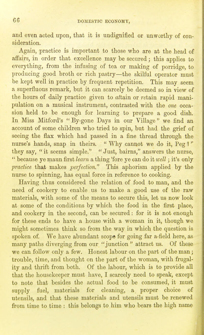 and even acted upon, that it is undignified or unworthy of con- sideration. Again, practice is important to those who are at the head of affairs, in order that excellence may be secured; this applies to everything, from the infusing of tea or making of porridge, to producing good broth or rich pastry—the skilful operator must be kept well in practice by frequent repetition. This may seem a superfluous remark, but it can scarcely be deemed so in view of the hours of daily practice given to attain or retain rapid mani- pulation on a musical instrument, contrasted with the one occa- sion held to be enough for learning to prepare a good dish. In Miss Mitford's  By-gone Days in our Village we find an account of some children who tried to spin, but had the grief of seeing the flax which had passed in a fine thread through the nurse's hands, snap in theirs.  Why cannot we do it, Peg 1 they say, it seems simple.  Just, bairns, answers the nurse,  because ye maun first learn a thing 'fore ye can do it well; it's only practice that makes perfection. This aphorism applied by the nurse to spinning, has equal force in reference to cooking. Having thus considered the relation of food to man, and the need of cookery to enable us to make a good use of the raw materials, with some of the means to secure this, let us now look at some of the conditions by which the food in the first place, and cookery in the second, can be secured: for it is not enough for these ends to have a house with a woman in it, though we might sometimes think so from the way iu which the question is spoken of. We have abundant scope for going far a-field here, as many paths diverging from our junction  attract us. Of these we can follow only a few. Honest labour on the part of the man; trouble, time, and thought on the part of the woman, with frugal- ity and thrift from both. Of the labour, which is to provide all that the housekeeper must have, I scarcely need to speak, except to note that besides the actual food to be consumed, it must supply fuel, materials for cleaning, a proper choice of utensils, and that these materials and utensils must be renewed from time to timo : this belongs to him who bears the high name