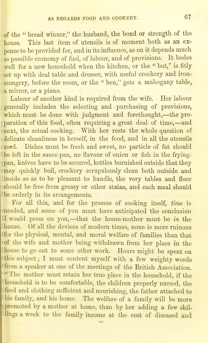 . of the  bread winner, the husband, the bond or strength of the house. This last item of utensils is of moment both as an ex- pense to be provided for, and in its influence, as on it depends much as possible economy of fuel, of labour, and of provisions. It bodes well for a new household when the ldtchen, or the  but, is fitly : set up with deal table and dresser, with useful crockery and iron- : mongery, before the room, or the  ben, gets a mahogany table, ; a mirror, or a piano. Labour of another kind is required from the wife. Her labour generally includes the selecting and purchasing of provisions, which must be done with judgment and forethought,—the pre- ; paration of this food, often requiring a great deal of time,—and mext, the actual cooking. With her rests the whole question of i delicate cleanliness in herself, in the food, and in all the utensils i used. Dishes must be fresh and sweet, no particle of fat should I be left in the sauce-pan, no flavour of onion or fish in the frying- ! pan, knives have to be scoured, kettles burnished outside that they imay quickly boil, crockery scrupulously clean both outside and i inside so as to be pleasant to handle, the very tables and floor i should be free from greasy or other stains, and each meal should be orderly in its arrangements. For all this, and for the process of cooking itself, time is needed, and some of you must have anticipated the conclusion II would press on you,—that the house-mother must be in the house. Of all the devices of modern times, none is more ruinous for the physical, mental, and moral welfare of families than that of the wife and mother being withdrawn from her place in the I house to go out to some other work. Hours might be spent on this subject; I must content myself with a few weighty words tfrom a speaker at one of the meetings of the British Association. ' The mother must retain her true place in the household, if the household is to be comfortable, the children properly nursed, the food and clothing sufficient and nourishing, the father attached to his family, and his home. The welfare of a family will be more I promoted by a mother at home, than by her adding a few shil- 1 lings a week to the family income at the cost of diseased and