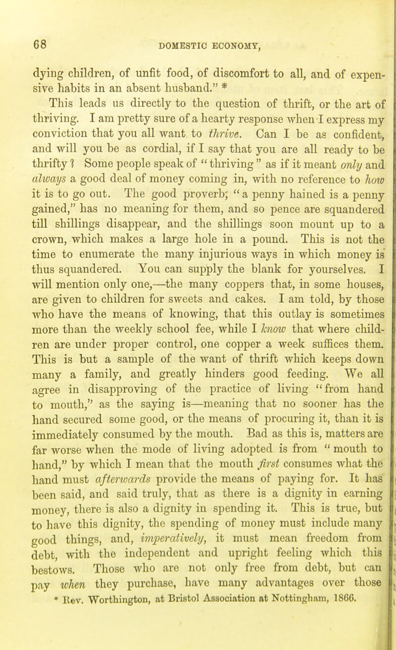 dying children, of unfit food, of discomfort to all, and of expen- sive habits in an absent husband. * This leads us directly to the question of thrift, or the art of thriving. I am pretty sure of a hearty response when I express my conviction that you all want to thrive. Can I be as confident, and will you be as cordial, if I say that you are all ready to be thrifty 1 Some people speak of  thriving  as if it meant only and always a good deal of money coming in, with no reference to how it is to go out. The good proverb;  a penny hained is a penny gained, has no meaning for them, and so pence are squandered till shillings disappear, and the shillings soon mount up to a crown, which makes a large hole in a pound. This is not the time to enumerate the many injurious ways in which money is thus squandered. You can supply the blank for yourselves. I will mention only one,—the many coppers that, in some houses, are given to children for sweets and cakes. I am told, by those who have the means of knowing, that this outlay is sometimes more than the weekly school fee, while I know that where child- ren are under proper control, one copper a week suffices them This is but a sample of the want of thrift which keeps down many a family, and greatly hinders good feeding. We all agree in disapproving of the practice of living from hand to mouth, as the saying is—meaning that no sooner has the hand secured some good, or the means of procuring it, than it is immediately consumed by the mouth. Bad as this is, matters are far worse when the mode of living adopted is from  mouth to hand, by which I mean that the mouth first consumes what the hand must afterwards provide the means of paying for. It has been said, and said truly, that as there is a dignity in earning money, there is also a dignity in spending it. This is true, but to have this dignity, the spending of money must include many good things, and, imperatively, it must mean freedom from debt, with the independent and upright feeling which this bestows. Those who are not only free from debt, but can pay when they purchase, have many advantages over those * Eev. Worthington, at Bristol Association at Nottingham, 1S66.