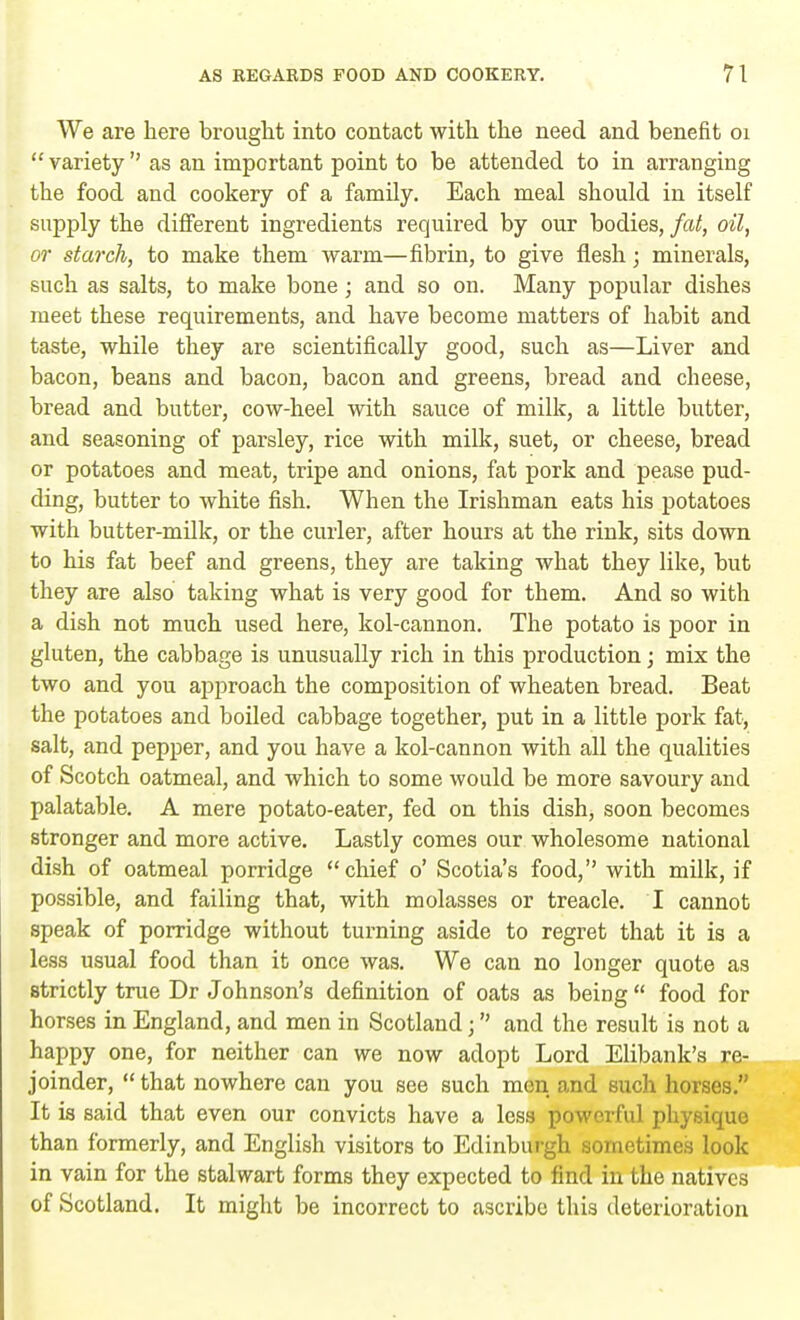 We are here brought into contact with the need and benefit 01 variety as an important point to be attended to in arranging the food and cookery of a family. Each meal should in itself supply the different ingredients required by our bodies, fat, oil, or starch, to make them warm—fibrin, to give flesh; minerals, such as salts, to make bone; and so on. Many popular dishes meet these requirements, and have become matters of habit and taste, while they are scientifically good, such as—Liver and bacon, beans and bacon, bacon and greens, bread and cheese, bread and butter, cow-heel with sauce of milk, a little butter, and seasoning of parsley, rice with milk, suet, or cheese, bread or potatoes and meat, tripe and onions, fat pork and pease pud- ding, butter to white fish. When the Irishman eats his potatoes with butter-milk, or the curler, after hours at the rink, sits down to his fat beef and greens, they are taking what they like, but they are also taking what is very good for them. And so with a dish not much used here, kol-cannon. The potato is poor in gluten, the cabbage is unusually rich in this production; mix the two and you approach the composition of wheaten bread. Beat the potatoes and boiled cabbage together, put in a little pork fat, salt, and pepper, and you have a kol-cannon with all the qualities of Scotch oatmeal, and which to some would be more savoury and palatable. A mere potato-eater, fed on this dish, soon becomes stronger and more active. Lastly comes our wholesome national dish of oatmeal porridge chief o' Scotia's food, with milk, if possible, and failing that, with molasses or treacle. I cannot speak of porridge without turning aside to regret that it is a less usual food than it once was. We can no longer quote as strictly true Dr Johnson's definition of oats as being  food for horses in England, and men in Scotland j and the result is not a happy one, for neither can we now adopt Lord Elibank's re- joinder,  that nowhere can you see such men and such horses. It is said that even our convicts have a less powerful physique than formerly, and English visitors to Edinburgh sometimes look in vain for the stalwart forms they expected to find in the natives of Scotland. It might be incorrect to ascribe this deterioration