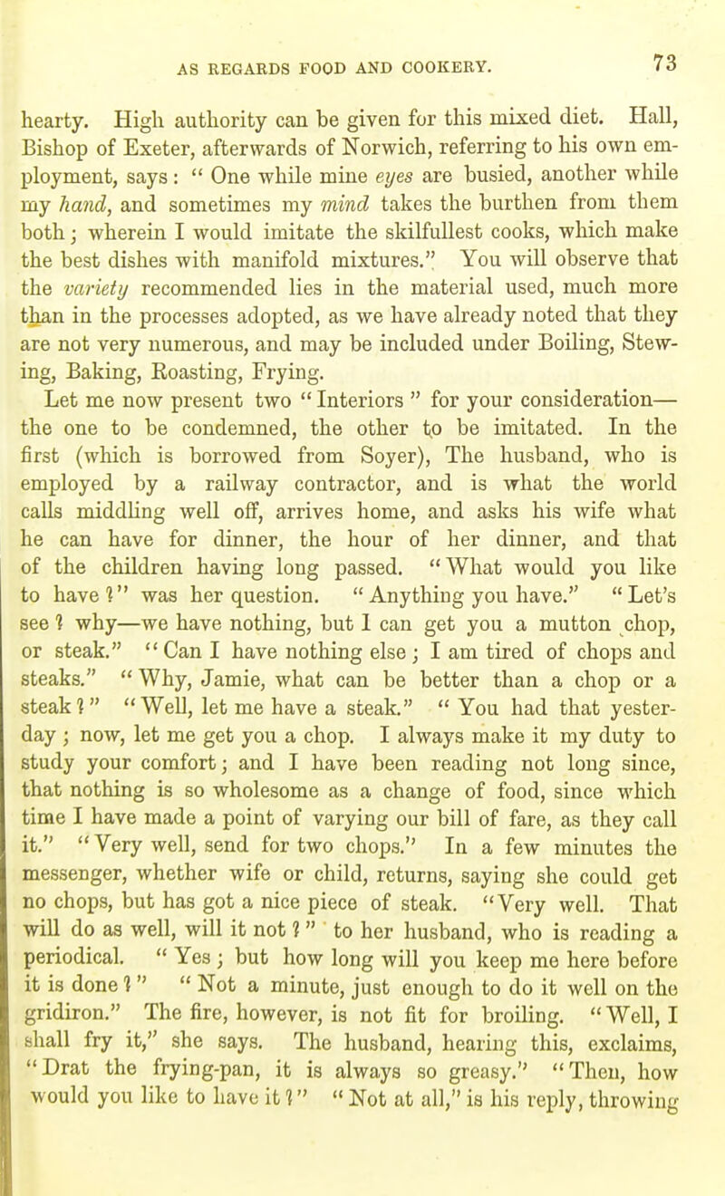 hearty. High authority can be given for this mixed diet. Hall, Bishop of Exeter, afterwards of Norwich, referring to his own em- ployment, says:  One while mine eyes are busied, another while my hand, and sometimes my mind takes the burthen from them both; wherein I would imitate the skilfullest cooks, which make the best dishes with manifold mixtures. You will observe that the variety recommended lies in the material used, much more than in the processes adopted, as we have already noted that they are not very numerous, and may be included under Boiling, Stew- ing, Baking, Boasting, Frying. Let me now present two  Interiors  for your consideration— the one to be condemned, the other to be imitated. In the first (which is borrowed from Soyer), The husband, who is employed by a railway contractor, and is what the world calls middling well off, arrives home, and asks his wife what he can have for dinner, the hour of her dinner, and that of the children having long passed. What would you like to have? was her question.  Anything you have. Let's see 1 why—we have nothing, but I can get you a mutton chop, or steak.  Can I have nothing else ; I am tired of chops and steaks. Why, Jamie, what can be better than a chop or a steak? Well, let me have a steak.  You had that yester- day ; now, let me get you a chop. I always make it my duty to study your comfort; and I have been reading not long since, that nothing is so wholesome as a change of food, since which time I have made a point of varying our bill of fare, as they call it.  Very well, send for two chops. In a few minutes the messenger, whether wife or child, returns, saying she could get no chops, but has got a nice piece of steak. Very well. That will do as well, will it not 1 to her husband, who is reading a periodical.  Yes ; but how long will you keep me here before it is done ]   Not a minute, just enough to do it well on the gridiron. The fire, however, is not fit for broiling. Well, I shall fry it, she says. The husband, hearing this, exclaims, Drat the frying-pan, it is always so greasy. Then, how would you like to have it 1,  Not at all, is his reply, throwing