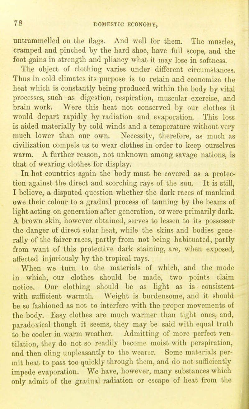 untrammelled on the flags. And well for them. The muscles, cramped and pinched by the hard shoe, have full scope, and the foot gains in strength and pliancy what it may lose in softness. The object of clothing varies under different circumstances. Thus in cold climates its purpose is to retain and economize the heat which is constantly being produced within the body by vital processes, such as digestion, respiration, muscular exercise, and brain work. Were this heat not conserved by our clothes it would depart rapidly by radiation and evaporation. This loss is aided materially by cold winds and a temperature without very much lower than our own. Necessity, therefore, as much as civilization compels us to wear clothes in order to keep ourselves warm. A further reason, not unknown among savage nations, is that of wearing clothes for display. In hot countries again the body must be covered as a protec- tion against the direct and scorching rays of the sun. It is still, I believe, a disputed question whether the dark races of mankind owe their colour to a gradual process of tanning by the beams of light acting on generation after generation, or were primarily dark. A brown skin, however obtained, serves to lessen to its possessor the danger of direct solar heat, while the skins and bodies gene- rally of the fairer races, partly from not being habituated, partly from want of this protective dark staining, are, when exposed, affected injuriously by the tropical rays. When we turn to the materials of which, and the mode in which, our clothes should be made, two points claim notice. Our clothing should be as light as is consistent with sufficient warmth. Weight is burdensome, and it should be so fashioned as not to interfere with the proper movements of the body. Easy clothes are much warmer than tight ones, and, paradoxical though it seems, they may be said with equal truth to be cooler in warm weather. Admitting of more perfect ven- tilation, they do not so readily become moist with perspiration, and then cling unpleasantly to the wearer. Some materials per- mit heat to pass too quickly through them, and do not sufficiently impede evaporation. We have, however, many substauces which only admit of the gradual radiation or escape of heat from the