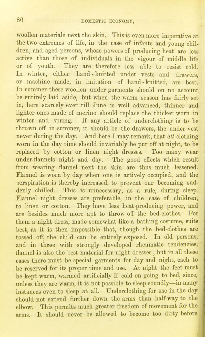 woollen materials next the skin. This is even more imperative at the two extremes of life, in the case of infants and young chil- dren, and aged persons, whose powers of producing heat are less active than those of individuals in the vigour of middle life or of youth. They are therefore less able to resist cold. In winter, either hand-knitted under-vests and drawers, or machine made, in imitation of hand-knitted, are best. In summer these woollen under garments should on no account be entirely laid aside, but when the warm season has fairly set- in, here scarcely ever till June is well advanced, thinner and lighter ones made of merino should replace the thicker worn in winter and spring. If any article of underclothing is to be thrown off in summer, it should be the drawers, the under vest never during the day. And here I may remark, that all clothing worn in the day time should invariably be put off at night, to be replaced by cotton or linen night dresses. Too many wear under-flannels night and day. The good effects which result from wearing flannel next the skin are thus much lessened. Flannel is worn by day when one is actively occupied, and the perspiration is thereby increased, to prevent our becoming sud- denly chilled. This is unnecessary, as a rule, during sleep. Flannel night dresses are preferable, in the case of children, to linen or cotton. They have less heat producing power, and are besides much more apt to throw off the bed-clothes. For them a night dress, made somewhat like a bathing costume, suits best, as it is then impossible that, though the bed-clothes are tossed off, the child can be entirely exposed. In old persons, and in those with strongly developed rheumatic tendencies, flannel is also the best material for night dresses; but in all these cases there must be special garments for day and night, each to be reserved for its proper time and use. At night the feet must be kept warm, warmed artificially if cold on going to bed, since, unless they are warm, it is not possible to sleep soundly—in many instances even to sleep at all. Underclothing for use in the day should not extend further down the arms than half-way to the elbow. This permits much greater freedom of movement for the arms. It should never be allowed to become too dirty before