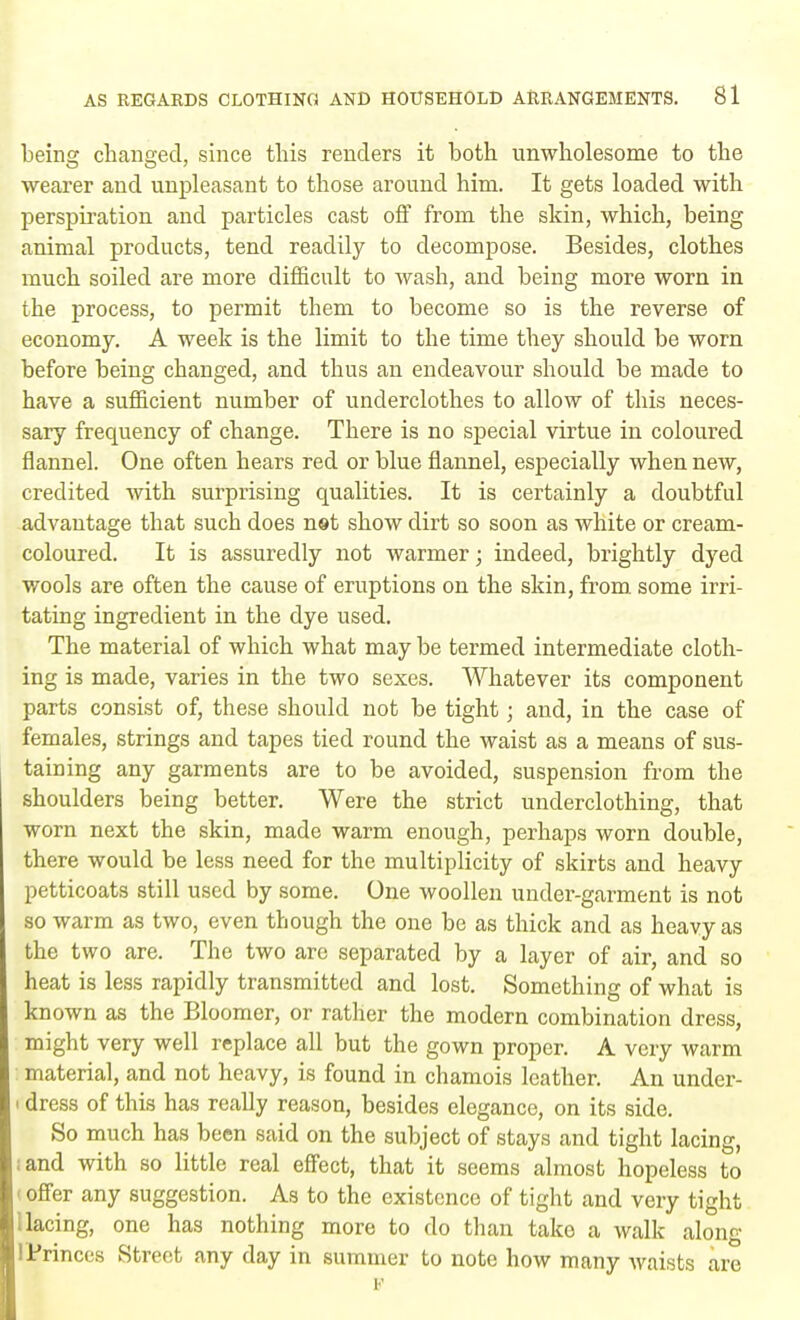being changed, since this renders it both unwholesome to the wearer and unpleasant to those around him. It gets loaded with perspiration and particles cast off from the skin, which, being animal products, tend readily to decompose. Besides, clothes much soiled are more difficult to wash, and being more worn in the process, to permit them to become so is the reverse of economy. A week is the limit to the time they should be worn before being changed, and thus an endeavour should be made to have a sufficient number of underclothes to allow of this neces- sary frequency of change. There is no special virtue in coloured flannel. One often hears red or blue flannel, especially when new, credited with surprising qualities. It is certainly a doubtful advantage that such does not show dirt so soon as white or cream- coloured. It is assuredly not warmer; indeed, brightly dyed wools are often the cause of eruptions on the skin, from some irri- tating ingredient in the dye used. The material of which what may be termed intermediate cloth- ing is made, varies in the two sexes. Whatever its component parts consist of, these should not be tight; and, in the case of females, strings and tapes tied round the waist as a means of sus- taining any garments are to be avoided, suspension from the shoulders being better. Were the strict underclothing, that worn next the skin, made warm enough, perhaps worn double, there would be less need for the multiplicity of skirts and heavy petticoats still used by some. One woollen under-garment is not so warm as two, even though the one be as thick and as heavy as the two are. The two are separated by a layer of air, and so heat is less rapidly transmitted and lost. Something of what is known as the Bloomer, or rather the modern combination dress, might very well replace all but the gown proper. A very warm material, and not heavy, is found in chamois leather. An under- i dress of this has really reason, besides elegance, on its side. So much has been said on the subject of stays and tight lacing, ;and with so little real effect, that it seems almost hopeless to i offer any suggestion. As to the existence of tight and very tight lacing, one has nothing more to do than take a walk along I Princes Street any day in summer to note how many waists are F