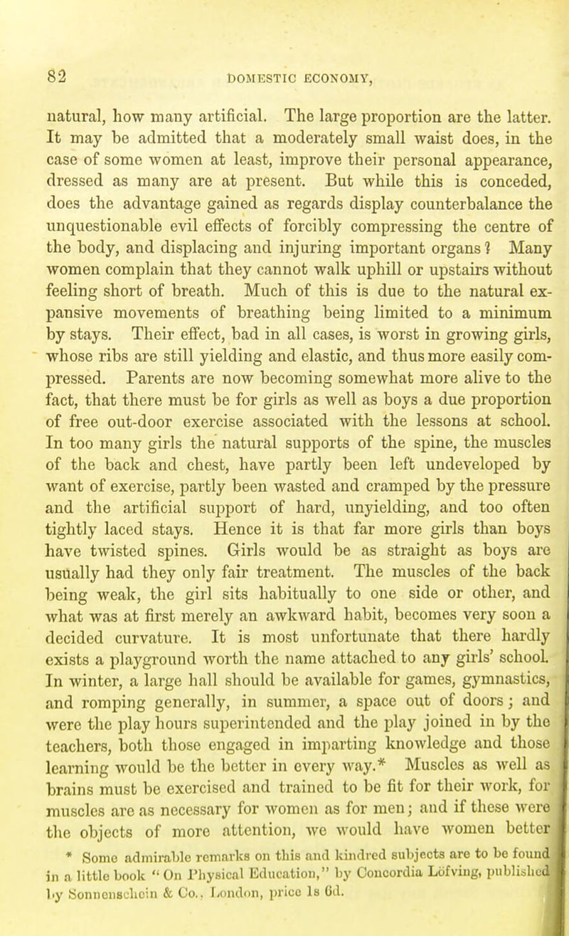 natural, how many artificial. The large proportion are the latter. It may be admitted that a moderately small waist does, in the case of some women at least, improve their personal appearance, dressed as many are at present. But while this is conceded, does the advantage gained as regards display counterbalance the unquestionable evil effects of forcibly compressing the centre of the body, and displacing and injuring important organs ? Many women complain that they cannot walk uphill or upstairs without feeling short of breath. Much of this is due to the natural ex- pansive movements of breathing being limited to a minimum by stays. Their effect, bad in all cases, is worst in growing girls, whose ribs are still yielding and elastic, and thus more easily com- pressed. Parents are now becoming somewhat more alive to the fact, that there must be for girls as well as boys a due proportion of free out-door exercise associated with the lessons at school. In too many girls the natural supports of the spine, the muscles of the back and chest, have partly been left undeveloped by want of exercise, partly been wasted and cramped by the pressure and the artificial support of hard, unyielding, and too often tightly laced stays. Hence it is that far more girls than boys have twisted spines. Girls would be as straight as boys are usually had they only fair treatment. The muscles of the back being weak, the girl sits habitually to one side or other, and what was at first merely an awkward habit, becomes very soon a decided curvature. It is most unfortunate that there hardly exists a playground worth the name attached to any gills' school. In winter, a large hall should be available for games, gymnastics, and romping generally, in summer, a space out of doors; and were the play hours superintended and the play joined in by the teachers, both those engaged in imparting knowledge and those learning would be the better in every way.* Muscles as well as brains must be exercised and trained to be fit for their work, for muscles arc as necessary for women as for men; and if these were the objects of more attention, we would have women better * Some admirable remarks on this and kindred subjects are to be found ; in a little book  On Physical Education, by Concordia Lofving, published! by Sonncnsdicin & Co.. London, price Is Gd.