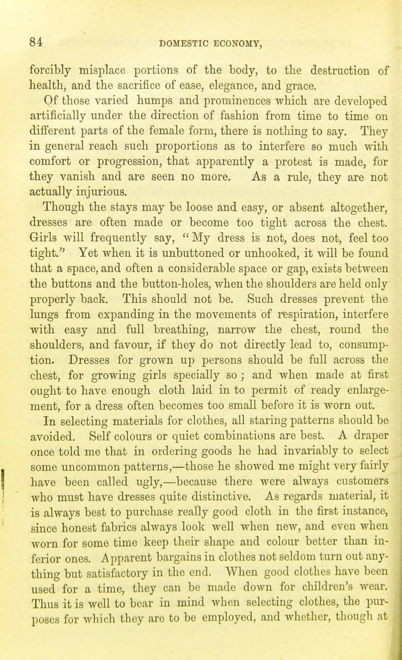 forcibly misplace portions of the body, to the destruction of health, and the sacrifice of ease, elegance, and grace. Of those varied humps and prominences which are developed artificially under the direction of fashion from time to time on different parts of the female form, there is nothing to say. They in general reach such proportions as to interfere so much with comfort or progression, that apparently a protest is made, for they vanish and are seen no more. As a rule, they are not actually injurious. Though the stays may be loose and easy, or absent altogether, dresses are often made or become too tight across the chest. Girls will frequently say,  My dress is not, does not, feel too tight. Yet when it is unbuttoned or unhooked, it will be found that a space, and often a considerable space or gap, exists between the buttons and the button-holes, when the shoulders are held only properly back. This should not be. Such dresses prevent the lungs from expanding in the movements of respiration, interfere with easy and full breathing, narrow the chest, round the shoulders, and favour, if they do not directly lead to, consump- tion. Dresses for grown up persons should be full across the chest, for growing girls specially so; and when made at first ought to have enough cloth laid in to permit of ready enlarge- ment, for a dress often becomes too small before it is worn out. In selecting materials for clothes, all staring patterns should be avoided. Self colours or quiet combinations are best. A draper once told me that in ordering goods he had invariably to select some uncommon patterns,—those he showed me might very fairly have been called ugly,—because there were always customers who must have dresses quite distinctive. As regards material, it is always best to purchase really good cloth in the first instance, since honest fabrics always look well when new, and even when worn for some time keep their shape and colour better than in- ferior ones. Apparent bargains in clothes not seldom turn out any- thing but satisfactory in the end. When good clothes have been used for a time, they can be made down for children's wear. Thus it is well to bear in mind when selecting clothes, the pur- poses for which they are to be employed, and whether, though at