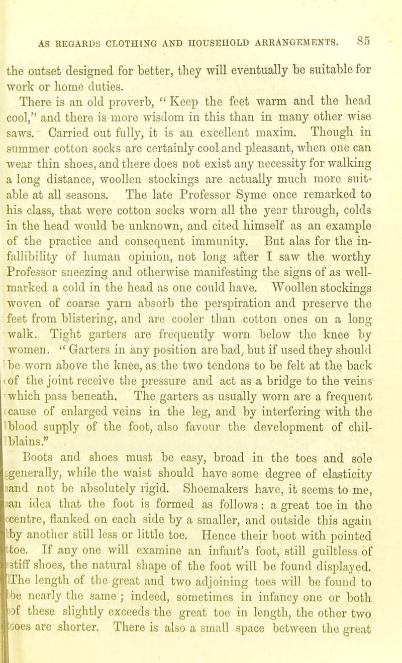 the outset designed for better, they will eventually be suitable for ■work or home duties. There is an old proverb,  Keep the feet warm and the head cool, and there is more wisdom in this than in many other wise saws. Carried out fully, it is an excellent maxim. Though in summer cotton socks are certainly cool and pleasant, when one can wear thin shoes, and there does not exist any necessity for walking a long distance, woollen stockings are actually much more suit- able at all seasons. The late Professor Syme once remarked to his class, that were cotton socks worn all the year through, colds in the head would be unknown, and cited himself as an example of the practice and consequent immunity. But alas for the in- fallibility of human opinion, not long after I saw the worthy Professor sneezing and otherwise manifesting the signs of as well- marked a cold in the head as one could have. Woollen stockings woven of coarse yarn absorb the perspiration and preserve the feet from blistering, and are cooler than cotton ones on a long walk. Tight garters are frequently worn below the knee by women.  Garters in any position are bad, but if used they should be worn above the knee, as the two tendons to be felt at the back i of the joint receive the pressure and act as a bridge to the veins which pass beneath. The garters as usually worn are a frequent cause of enlarged veins in the leg, and by interfering with the blood supply of the foot, also favour the development of chil- blains. Boots and shoes must be easy, broad in the toes and sole .generally, while the waist should have some degree of elasticity ;iand not be absolutely rigid. Shoemakers have, it seems to me, an idea that the foot is formed as follows: a great toe in the -centre, flanked on each side by a smaller, and outside this again Iby another still less or little toe. Hence their boot with pointed ttoe. If any one will examine an infant's foot, still guiltless of f3tiff shoes, the natural shape of the foot will be found displayed. [The length of the great and two adjoining toes will be found to be nearly the same ; indeed, sometimes in infancy one or both of these slightly exceeds the great toe in length, the other two ^oes are shorter. There is also a small space between the great