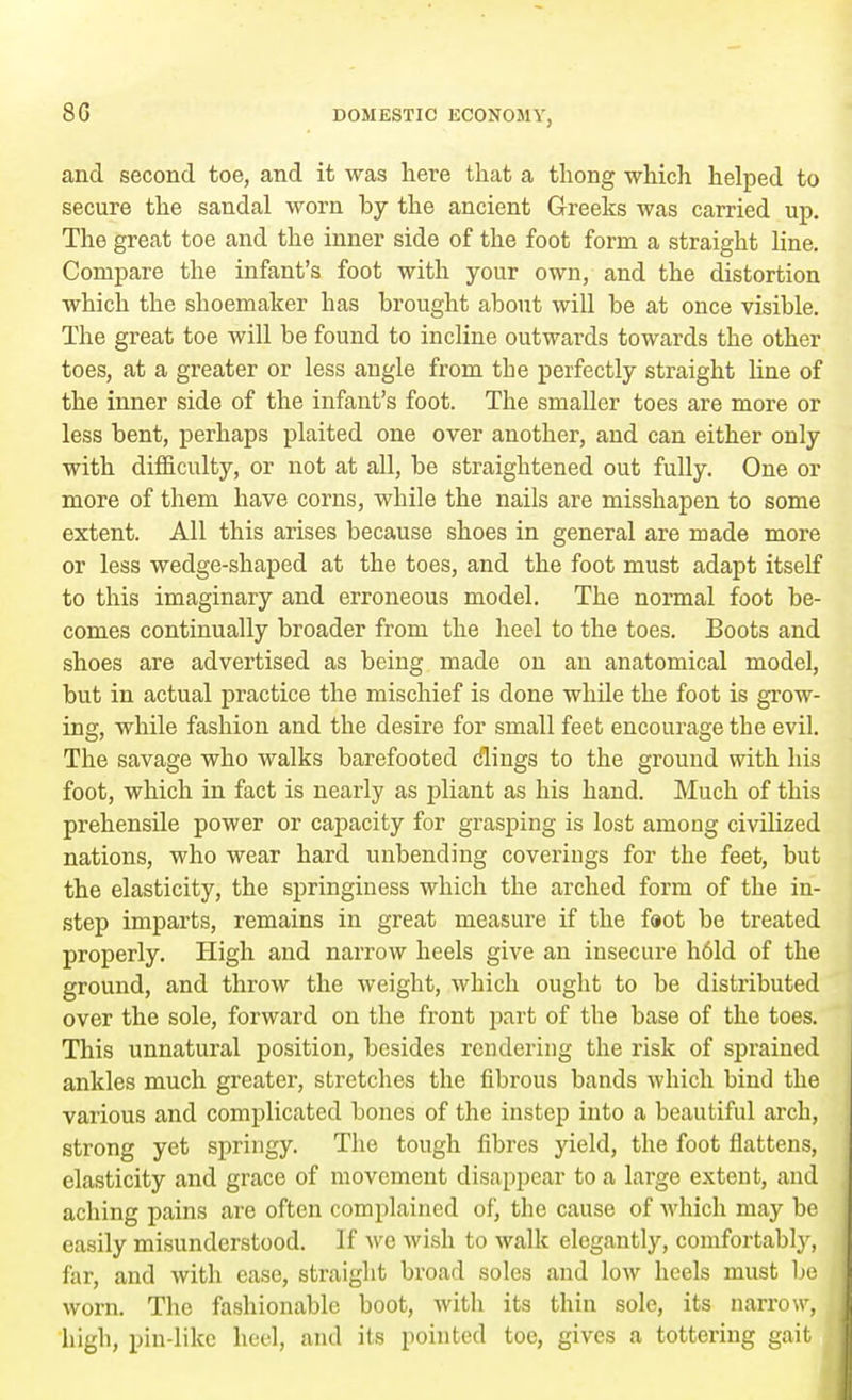 80 and second toe, and it was here that a thong which helped to secure the sandal worn by the ancient Greeks was carried up. The great toe and the inner side of the foot form a straight line. Compare the infant's foot with your own, and the distortion which the shoemaker has brought about will be at once visible. The great toe will be found to incline outwards towards the other toes, at a greater or less angle from the perfectly straight line of the inner side of the infant's foot. The smaller toes are more or less bent, perhaps plaited one over another, and can either only with difficulty, or not at all, be straightened out fully. One or more of them have corns, while the nails are misshapen to some extent. All this arises because shoes in general are made more or less wedge-shaped at the toes, and the foot must adapt itself to this imaginary and erroneous model. The normal foot be- comes continually broader from the heel to the toes. Boots and shoes are advertised as being made on an anatomical model, but in actual practice the mischief is done while the foot is grow- ing, while fashion and the desire for small feet encourage the evil. The savage who walks barefooted clings to the ground with his foot, which in fact is nearly as pliant as his hand. Much of this prehensile power or capacity for grasping is lost among civilized nations, who wear hard unbending coverings for the feet, but the elasticity, the springiness which the arched form of the in- step imparts, remains in great measure if the foot be treated properly. High and narrow heels give an insecure h6ld of the ground, and throw the weight, which ought to be distributed over the sole, forward on the front part of the base of the toes. This unnatural position, besides rendering the risk of sprained ankles much greater, stretches the fibrous bands which bind the various and complicated bones of the instep into a beautiful arch, strong yet springy. The tough fibres yield, the foot flattens, elasticity and grace of movement disappear to a large extent, and aching pains are often complained of, the cause of which may be easily misunderstood. If we wish to walk elegantly, comfortably, far, and with ease, straight broad soles and low heels must be worn. The fashionable boot, with its thin sole, its narrow, high, pin-like hod, and its pointed toe, gives a tottering gait