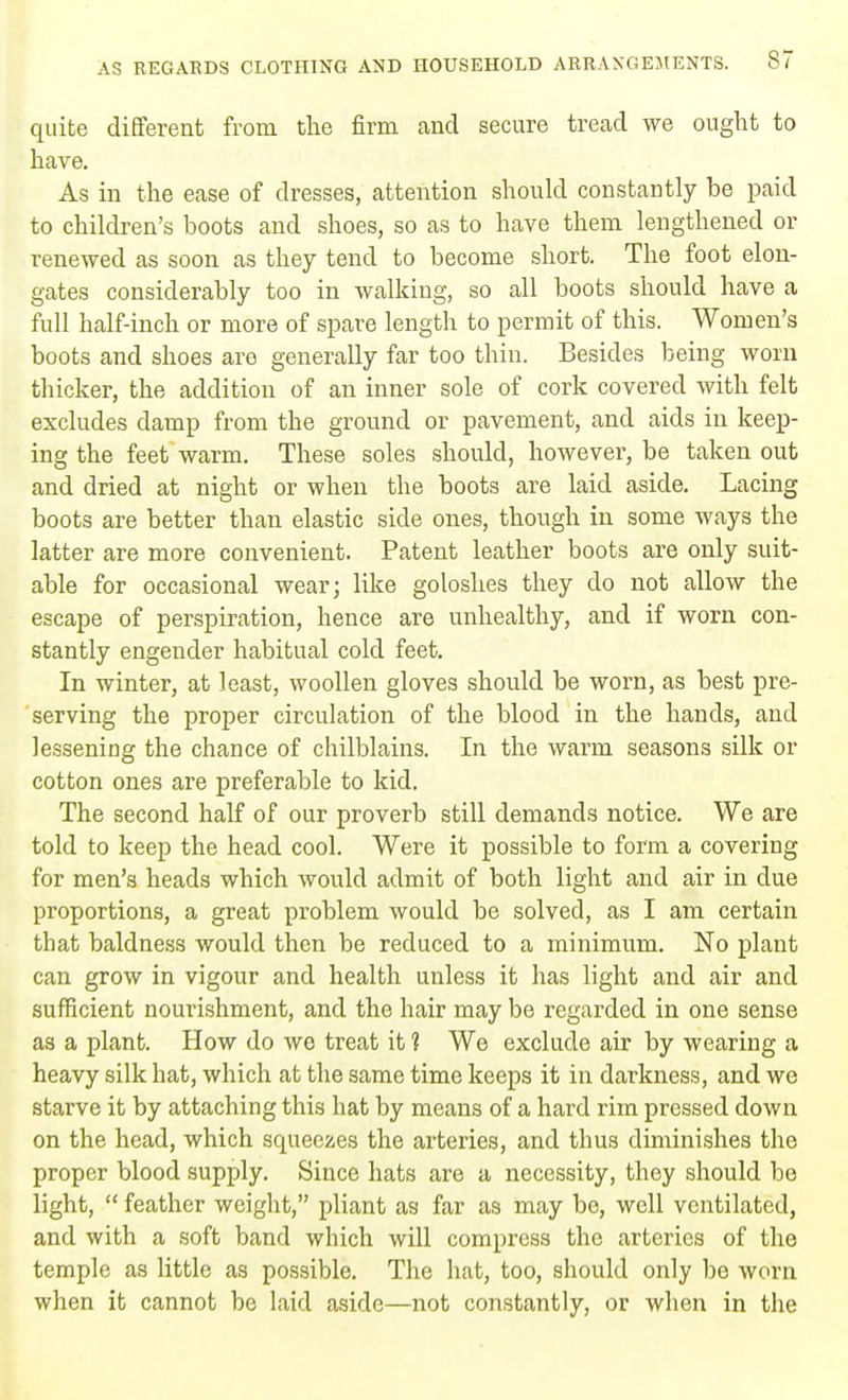 quite different from the firm and secure tread we ought to have. As in the ease of dresses, attention should constantly be paid to children's boots and shoes, so as to have them lengthened or renewed as soon as they tend to become short. The foot elon- gates considerably too in walking, so all boots should have a full half-inch or more of spare length to permit of this. Women's boots and shoes are generally far too thin. Besides being worn tbicker, the addition of an inner sole of cork covered with felt excludes damp from the ground or pavement, and aids in keep- ing the feet warm. These soles should, however, be taken out and dried at night or when the boots are laid aside. Lacing boots are better than elastic side ones, though in some ways the latter are more convenient. Patent leather boots are only suit- able for occasional wear; like goloshes they do not allow the escape of perspiration, hence are unhealthy, and if worn con- stantly engender habitual cold feet. In winter, at least, woollen gloves should be worn, as best pre- serving the proper circulation of the blood in the hands, and lessening the chance of chilblains. In the warm seasons silk or cotton ones are preferable to kid. The second half of our proverb still demands notice. We are told to keep the head cool. Were it possible to form a covering for men's heads which would admit of both light and air in due proportions, a great problem would be solved, as I am certain that baldness would then be reduced to a minimum. No plant can grow in vigour and health unless it has light and air and sufficient nourishment, and the hair may be regarded in one sense as a plant. How do we treat it 1 We exclude air by wearing a heavy silk hat, which at the same time keeps it in darkness, and we starve it by attaching this hat by means of a hard rim pressed down on the head, which squeezes the arteries, and thus diminishes the proper blood supply. Since hats are a necessity, they should be light,  feather weight, pliant as far as may be, well ventilated, and with a soft band which will compress the arteries of the temple as little as possible. The hat, too, should only be worn when it cannot be laid aside—not constantly, or when in the
