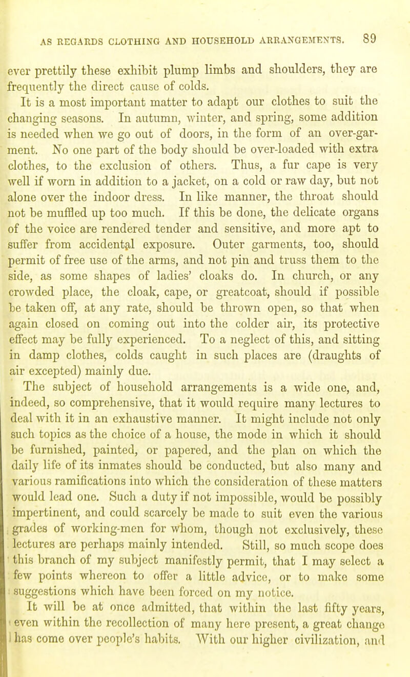 ever prettily these exhibit plump limbs and shoulders, they are frequently the direct cause of colds. It is a most important matter to adapt our clothes to suit the changing seasons. In autumn, winter, and spring, some addition is needed when we go out of doors, in the form of an over-gar- ment. No one part of the body should be over-loaded with extra clothes, to the exclusion of others. Thus, a fur cape is very well if worn in addition to a jacket, on a cold or raw day, but not alone over the indoor dress. In like manner, the throat should not be muffled up too much. If this be done, the delicate organs of the voice are rendered tender and sensitive, and more apt to suffer from accidental exposure. Outer garments, too, should permit of free use of the arms, and not pin and truss them to the side, as some shapes of ladies' cloaks do. In church, or any crowded place, the cloak, cape, or greatcoat, should if possible be taken off, at any rate, should be thrown open, so that when again closed on coming out into the colder air, its protective effect may be fully experienced. To a neglect of this, and sitting in damp clothes, colds caught in such places are (draughts of air excepted) mainly due. The subject of household arrangements is a wide one, and, indeed, so comprehensive, that it would require many lectures to deal with it in an exhaustive manner. It might include not only such topics as the choice of a house, the mode in which it should be furnished, painted, or papered, and the plan on which the daily life of its inmates should be conducted, but also many and various ramifications into which the consideration of these matters would lead one. Such a duty if not impossible, would be possibly impertinent, and could scarcely be made to suit even the various . grades of working-men for whom, though not exclusively, these lectures are perhaps mainly intended. Still, so much scope does ■ this branch of my subject manifestly permit, that I may select a few points whereon to offer a little advice, or to make some i suggestions which have been forced on my notice. It will be at once admitted, that within the last fifty years, i even within the recollection of many here present, a great chango I has come over people's habits. With our higher civilization, and