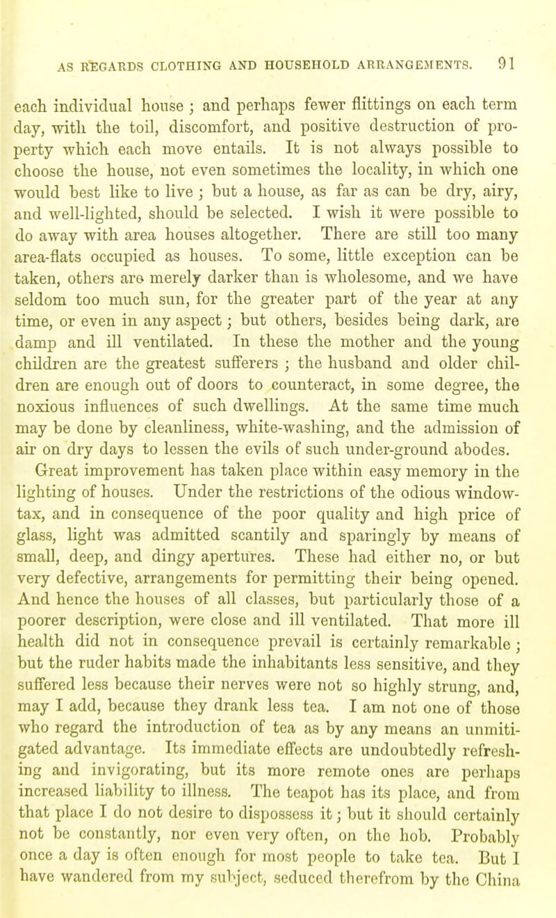 each individual house ; and perhaps fewer Sittings on each term day, with the toil, discomfort, and positive destruction of pro- perty which each move entails. It is not always possible to choose the house, not even sometimes the locality, in which one would best like to live ; but a house, as far as can be dry, airy, and well-lighted, should be selected. I wish it were possible to do away with area houses altogether. There are still too many area-flats occupied as houses. To some, little exception can be taken, others are merely darker than is wholesome, and we have seldom too much sun, for the greater part of the year at any time, or even in any aspect; but others, besides being dark, are damp and ill ventilated. In these the mother and the young children are the greatest sufferers ; the husband and older chil- dren are enough out of doors to counteract, in some degree, the noxious influences of such dwellings. At the same time much may be done by cleanliness, white-washing, and the admission of air on dry days to lessen the evils of such under-ground abodes. Great improvement has taken place within easy memory in the lighting of houses. Under the restrictions of the odious window- tax, and in consequence of the poor quality and high price of glass, light was admitted scantily and sparingly by means of small, deep, and dingy apertures. These had either no, or but very defective, arrangements for permitting their being opened. And hence the houses of all classes, but particularly those of a poorer description, were close and ill ventilated. That more ill health did not in consequence prevail is certainly remarkable; but the ruder habits made the inhabitants less sensitive, and they suffered less because their nerves were not so highly strung, and, may I add, because they drank less tea. I am not one of those who regard the introduction of tea as by any means an unmiti- gated advantage. Its immediate effects are undoubtedly refresh- ing and invigorating, but its more remote ones are perhaps increased liability to illness. The teapot has its place, and from that place I do not desire to dispossess it j but it should certainly not be constantly, nor even very often, on the hob. Probably once a day is often enough for most people to take tea. But I have wandered from my subject, seduced therefrom by the China
